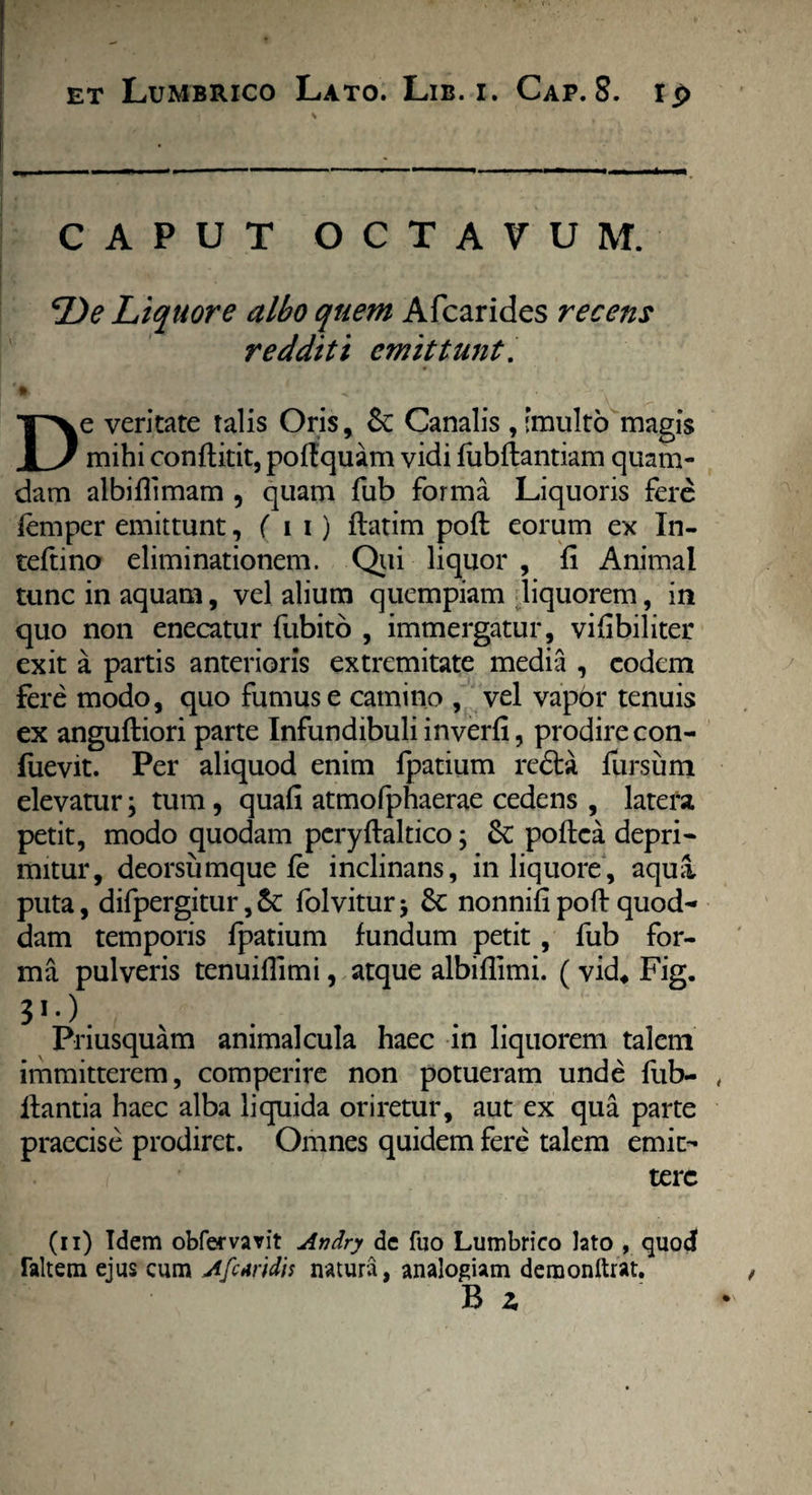 * CAPUT OCTAVUM. De Liquore albo quem Afcarides recens redditi emittunt. < - ■ - - De veritate talis Oris, Sc Canalis , [multo magis mihi conflitit, poffquam vidi fubftantiam quam¬ dam albiflimam , quam fub forma Liquoris fere lemper emittunt, ( i i ) ftatim poft eorum ex In- teftino eliminationem. Qui liquor , fi Animal tunc in aquam, vel alium quempiam liquorem, in quo non enecatur fubitb , immergatur, vifibiliter exit a partis anterioris extremitate media , eodem fere modo, quo fumus e camino , vel vapor tenuis ex anguftiori parte Infundibuli inverfi, prodire con- fuevit. Per aliquod enim fpatium rc<5ta fursum elevatur; tum, quafi atmofphaerae cedens , latera petit, modo quodam pcryftaltico; Sc poftea depri- mitur, deorsumque fe inclinans, in liquore, aqua puta, difpergitur,&: folvitur* 6c nonnifi poft quod¬ dam temporis fpatium fundum petit, fub for¬ ma pulveris tenuiftimi, atque albiflimi. ( vid4 Fig. 31*). Priusquam animalcula haec in liquorem talem immitterem, comperire non potueram unde fub- , liantia haec alba liquida oriretur, aut ex qua parte praecise prodiret. Omnes quidem fere talem emit¬ tere (ii) Idem obfervarit Andry de fuo Lumbrico lato , quod Taltem ejus cum Afctridis natura, analogiam demonftrat.