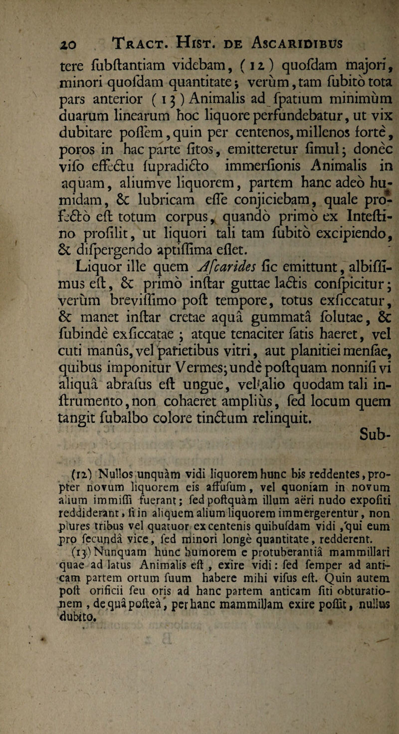 tere fubftantiam videbam, (i z ) quofdam majori, minori quofdam quantitate; verum,tam fubitotota pars anterior (13) Animalis ad fpatium minimum duarum linearum hoc liquore perfundebatur, ut vix dubitare poflem, quin per centenos, millenos forte, poros in hac parte fitos, emitteretur fimul; donec vifo eftcdtu fupradicto immerfionis Animalis in aquam, aliumve liquorem, partem hanc adeo hu- midam, 6c lubricam efle conjiciebam, quale pro- fe&o eft totum corpus, quando primo ex Intefti- no profilit, ut liquori tali tam fubito excipiendo, & difpergendo aptiffima eflet. Liquor ille quem A'[carides fic emittunt, albiffi- mus eft, 8c primo inftar guttae ladris conlpicitur; verum breviffimo poft tempore, totus exficcatur, & manet inftar cretae aqua gummata folutae, & fubinde exficcatae ; atque tenaciter fatis haeret, vel cuti manus, vel parietibus vitri, aut planitiei menfae, quibus imponitur Vermes; unde poftquam nonnifivi aliqua abrafus eft ungue, veh.alio quodam tali in- ftrumento,non cohaeret amplius, fed locum quem tangit fubalbo colore tinftum relinquit. ' Sub- Cn) Nullos unquam vidi liquorem hunc bis reddentes, pro¬ pter novum liquorem eis affufum, vel quoniam in novum alium immiffi fuerant; fedpoftquam illum aeri nudo expofiti reddiderant. Ii in aliquem alium liquorem immergerentur, non plures tribus vel quatuor ex centenis quibufdam vidi /qui eum pro fecunda vice, fed minori longe quantitate, redderent. (13-) Nunquam hunc humorem e protuberantia mammillari quae ad latus Animalis eft , exire vidi: fed femper ad anti¬ cam partem ortum fuum habere mihi vifus eft. Quin aurem poft orificii feu orjs ad hanc partem anticam fiti obturatio¬ nem , dequapoftea', per hanc mammillam exire poffit, nullus dubito.