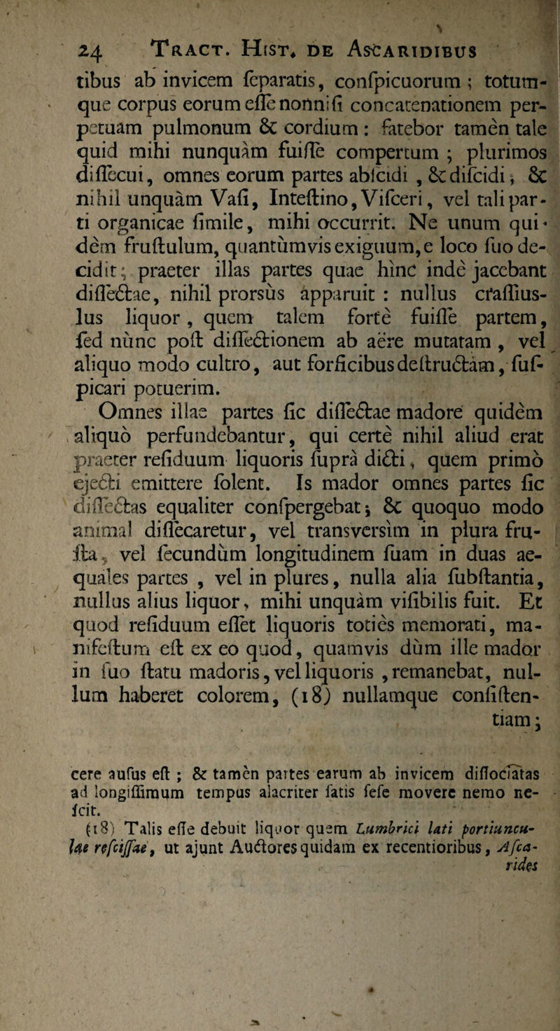 tibus ab invicem fcparatis, confpicaomm ; totum¬ que corpus eorum efle nonni (i concatenationem per¬ petuam pulmonum 6c cordium : fatebor tamen tale quid mihi nunquam fuifle compertum ; plurimos diffecui, omnes eorum partes abicidi , difcidi * 6c nihil unquam Vafi, Inteflino, Vifceri, vel tali par¬ ti organicae fimile, mihi occurrit. Ne unum qui* dem fruflulum, quantumvis exiguum, e loco fuo de¬ cidit; praeter illas partes quae hinc inde jacebant diffedtae, nihil prorsus apparuit : nullus craffius- lus liquor, quem talem forte fuifle partem, fed nunc poft diffedtionem ab aere mutatam , vel aliquo modo cultro, aut forficibusdeltru6bam, fuf- picari potuerim. Omnes illae partes fic difie£tae madore quidem aliquo perfundebantur, qui certe nihil aliud erat praeter refiduum liquoris fupra difti, quem primo eje6hi emittere folent. Is mador omnes partes fic diife£fcas equaliter confpergebat j 6c quoquo modo animal diflecaretur, vel transvcrsim in plura fru- ila, vel fecundum longitudinem fuam in duas ae¬ quales partes , vel in plures, nulla alia fubftantia, nullus alius liquor, mihi unquam vilibilis fuit. Et quod refiduum eflet liquoris toties memorati, ma- nifcftum effc ex eo quod, quamvis dum ille mador in fuo flatu madoris, vel liquoris , remanebat, nul¬ lum haberet colorem, (18) nullamque confiden¬ tiam ; cere aufus eft ; & tamen partes earum ab invicem diflociatas ad longiffimum tempus alacriter fatis fefe movere nemo ne- fcit. (18) Talis efle debuit liquor quem Lumbrici Uti portiuncu¬ lae rtfcijpu', ut ajunt Audores quidam ex recentioribus, Afca- rides