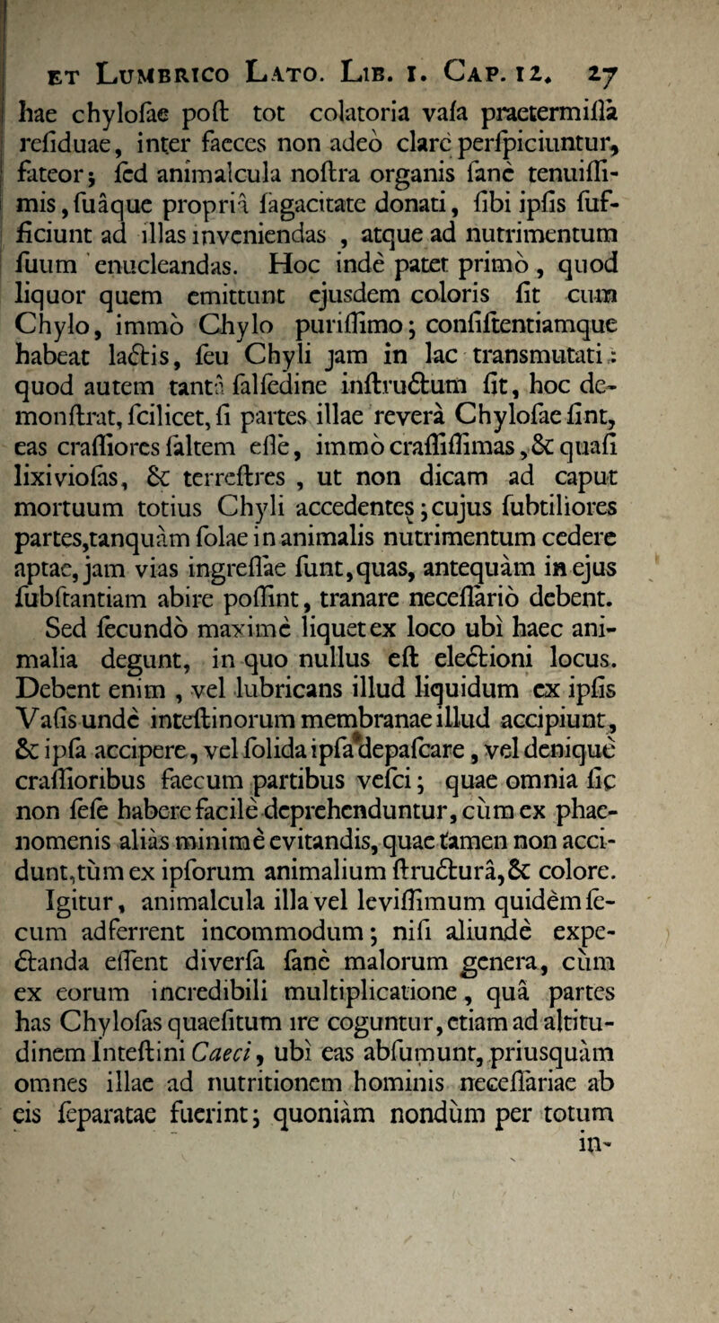 hae chylofae poft tot colatoria vafa praetermifla refiduae, int.er faeces non adeo clare perfpiciuntur* fateor; fcd animalcula noftra organis fanc tenuifli- mis,fuaque propria fagacitatc donati, fibi ipfis fuf- ficiunt ad illas inveniendas , atque ad nutrimentum fuum enucleandas. Hoc inde patet primo , quod liquor quem emittunt ejusdem coloris fit cum Chylo, immo Chylo puriflimo; confiftentiamque habeat la&is, feu Chyli jam in lac transmutari quod autem tanta falfedine inftvu&um fit, hoc de» monftrat, fcilicet, fi partes illae revera Chylofae fint, eas craflioresfaltem die, immocrafliflimasquafi lixiviofas, terreftres , ut non dicam ad caput mortuum totius Chyli accedentes; cujus fubtiliores partes,tanquam folae in animalis nutrimentum cedere aptae, jam vias ingreflae funt,quas, antequam in ejus fubftantiam abire pofiint, tranare neceflario debent. Sed fecundo maxime liquet ex loco ubi haec ani¬ malia degunt, in quo nullus eft ele&ioni locus. Debent enim , vel lubricans illud liquidum cx ipfis Vafisundc intefrinorum membranae illud accipiunt , & ipfa accipere, vel folida ipfafdepalcare, vel denique craflioribus faecum partibus vefei; quae omnia fic non fefe habere facile deprehenduntur, cum ex phae¬ nomenis alias minime evitandis, quae tamen non acci¬ dunt,tum ex ipforum animalium ftru£hira,&: colore. Igitur, animalcula illa vel levifiimum quidem fe¬ cum ad ferrent incommodum; nifi aliunde expe- 6tanda elTent diverfa fane malorum genera, cum ex eorum incredibili multiplicatione, qua partes has Chylofas quaefitum ire coguntur, etiam ad altitu¬ dinem InteftiniCaeci, ubi eas abfumunt,priusquam omnes illae ad nutritionem hominis neceflariae ab eis feparatae fuerint; quoniam nondum per totum