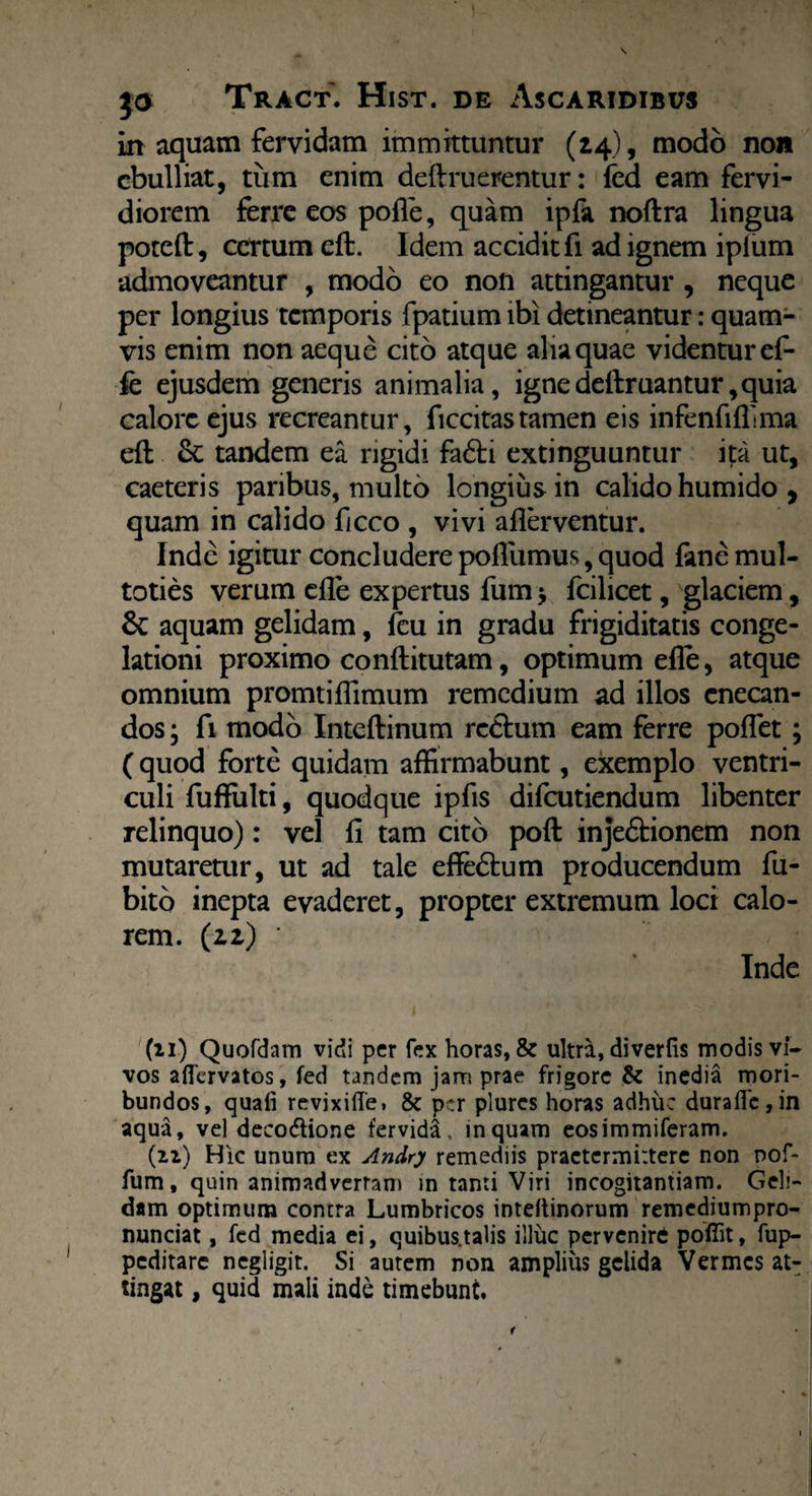 in aquam fervidam immittuntur (14), modo non ebulliat, tiim enim deftruerentur: fed eam fervi¬ diorem ferre eos poiTe, quam ipfa noftra lingua poteft, certum eft. Idem accidit fi ad ignem iplum admoveantur , modo eo non attingantur , neque per longius temporis fpatium ibi detineantur: quam¬ vis enim non aeque cito atque alia quae videntur ef- fe ejusdem generis animalia, igne deftruantur, quia calore ejus recreantur, ficcitastamen eis infenfiffima eft tandem ea rigidi fa6ti extinguuntur ita ut, caeteris paribus, multo longius in calido humido , quam in calido ficco , vivi aflerventur. Inde igitur concludere poflumus, quod fimemul- toties verum efte expertus fum > fcilicet, glaciem, & aquam gelidam, feu in gradu frigiditatis conge¬ lationi proximo conftitutam, optimum efte, atque omnium promtiflimum remedium ad illos enecan¬ dos ; fi modo Inteftinum re&um eam ferre poffet; (quod forte quidam affirmabunt, exemplo ventri¬ culi fuftulti, quodque ipfis difeutiendum libenter relinquo): vel fi tam cito poft inje&ionem non mutaretur, ut ad tale effe&um producendum fu- bito inepta evaderet, propter extremum loci calo¬ rem. (22) ' Inde (11) Quofdam vidi per fex horas, & ultra, di ver fis modis vi¬ vos aflervatos, fed tandem jam prae frigore & inedia mori¬ bundos, quafi revixiffe» & per plurcs horas adhuc durafle,in aqua, vel decodtione fervida, inquam eosimmiferam. (n) Hic unum ex Andry remediis praetermittere non nof- fum, quin animadvertam in tanti Viri incogitantiam. Geli¬ dam optimum contra Lumbricos inteftinorum remediumpro- nunciat, fed media ei, quibus.talis illuc pervenire poffit, fup- peditare negligit. Si autem non amplius gelida Vermes at¬ tingat , quid mali inde timebunt. t