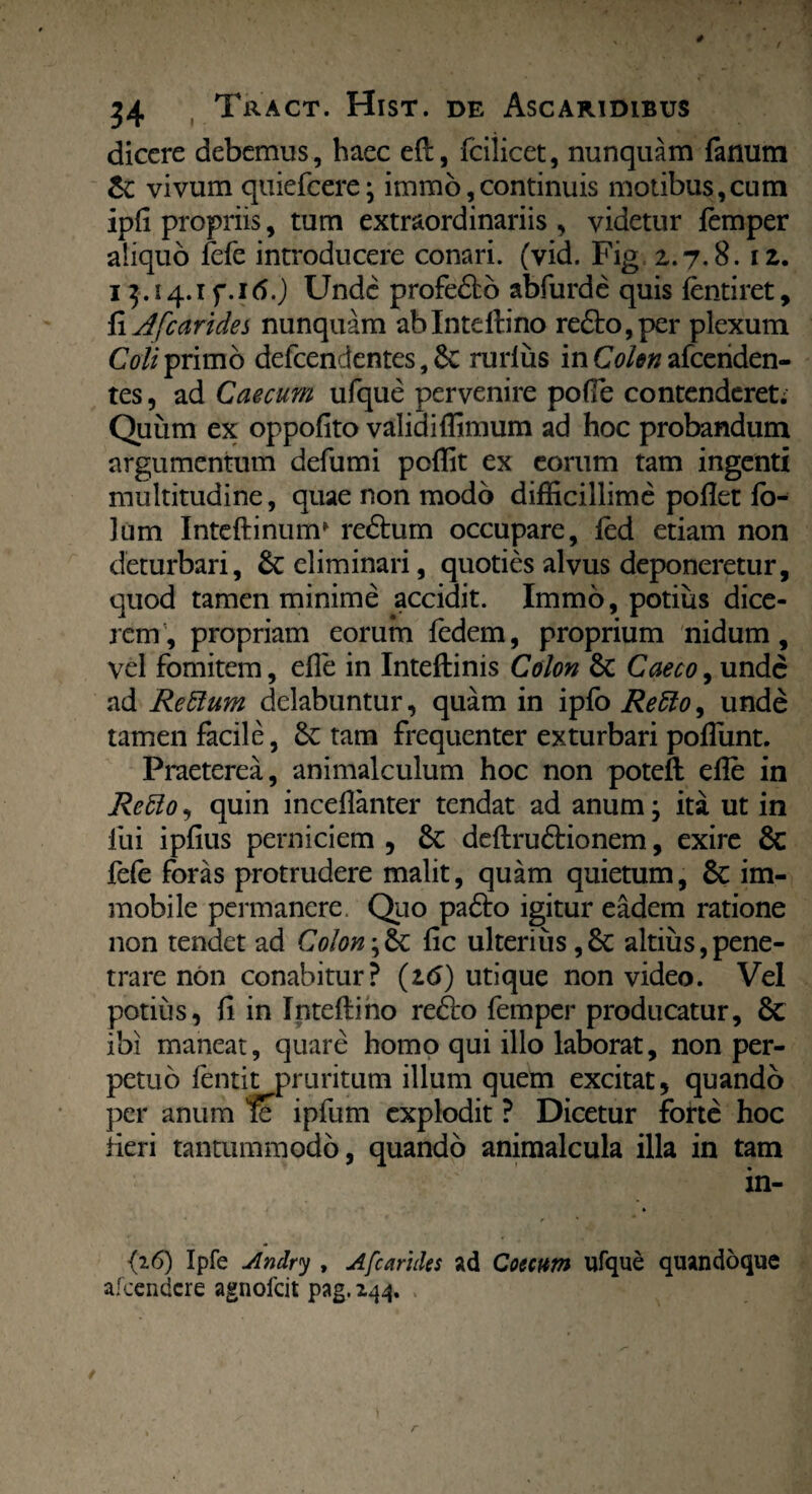 dicere debemus, haec eft, fciiicet, nunquam fanum &; vivum quiefcere; immo,continuis motibus,cum ipfi propriis, tum extraordinariis , videtur femper aliquo fefe introducere conari, (vid. Fig 2.7.8.12. 13.14.1 f. 16.) Unde profedto abfurde quis (entiret, {\Jfcarides nunquam ablnteltino redfc>,per plexum Coli primo defcendentes, Se rurliis in Colon afcenden- tes, ad Caecum ufque pervenire pofie contenderet; Quum ex oppofito validi (fimum ad hoc probandum argumentum defumi pcffit ex eorum tam ingenti multitudine, quae non modo difficillime pofiet (ch lum Inteftinum* redtum occupare, led etiam non deturbari, Se eliminari, quoties alvus deponeretur, quod tamen minime accidit. Immo, potius dice¬ rem, propriam eorum fedem, proprium nidum, vel fomitem, efie in Inteftinis Colon Se Caeco, unde ad Re&um delabuntur, quam in ipfo Retto, unde tamen facile, Se tam frequenter exturbari pofiunt. Praeterea, animalculum hoc non poteft efie in ReUo, quin inceflanter tendat ad anum; ita ut in fui ipfius perniciem , Se deftrudtionem, exire Sc fefe foras protrudere malit, quam quietum, Sc im¬ mobile permanere Quo padto igitur eadem ratione non tendet ad Colonfic ulterius, Se altius,pene¬ trare non conabitur? (16) utique non video. Vel potius, (i in Intefliho redto femper producatur, Sc ibi maneat, quare homo qui illo laborat, non per¬ petuo fentit pruritum illum quem excitat, quando per anum % ipfum explodit ? Dicetur forte hoc Heri tantummodo, quando animalcula illa in tam in- {26) Ipfe Andry , Afcarides ad Coccum ufque quandoque afeendere agnofeit pag. 244. .