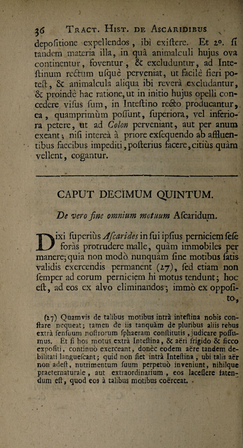 depolitione expellendos , ibi exiftere. Et i°. C\ tandem materia illa, in qua animalculi hujus ova continentur, foventur, 8c excluduntur, ad Inte- flinum redhim ulque perveniat, ut facile fieri po¬ te ft , animalcula aliqua ibi revera excludantur, Sc proinde hac ratione, ut in initio hujus opelli con¬ cedere vifus fum, in Inteftino re&o producantur, ea , quamprimum poliunt, fuperiora, vel inferio¬ ra petere, ut ad Colon perveniant, aut per anum exeant *, nifi interea a priore exfequendo ab affluen¬ tibus faecibus impediti, pofterius facere, citius quam vellent, cogantur. CAPUT DECIMUM QUINTUM. De vero fine omnium motuum A (caridum. Dixi fuperius^/r^nWwinfui ipfius perniciem (efe foras protrudere malle, quam immobiles per manere* quia non modo nunquam fine motibus fatis validis exercendis permanent (217), fed etiam non femper ad eorum perniciem hi motus tendunt; hoc eft, ad eos ex alvo eliminandos; immo ex oppofi- ta, (27) Quamvis de talibus motibus intra: inteftina nobis con¬ flare nequeat; tamen de iis tanquam de pluribus aliis rebus extra fenfuum nefirorum fphaeram conftitutis, judicare poflu- mus. Et fi hos motus extra Inteftina, & aeri frigido & ficco expofiti, continuo exerceant, donec eodem aere tandem de¬ bilitati languefcant; quid non fiet intra Inteftina , ubi talis aer non adeft, nutrimentum fuum perpetuo inveniunt, nihilquc praeternaturaie , aut extraordinarium , eos laccflere faten¬ dum eft, quod eos a talibus motibus coerceat. .