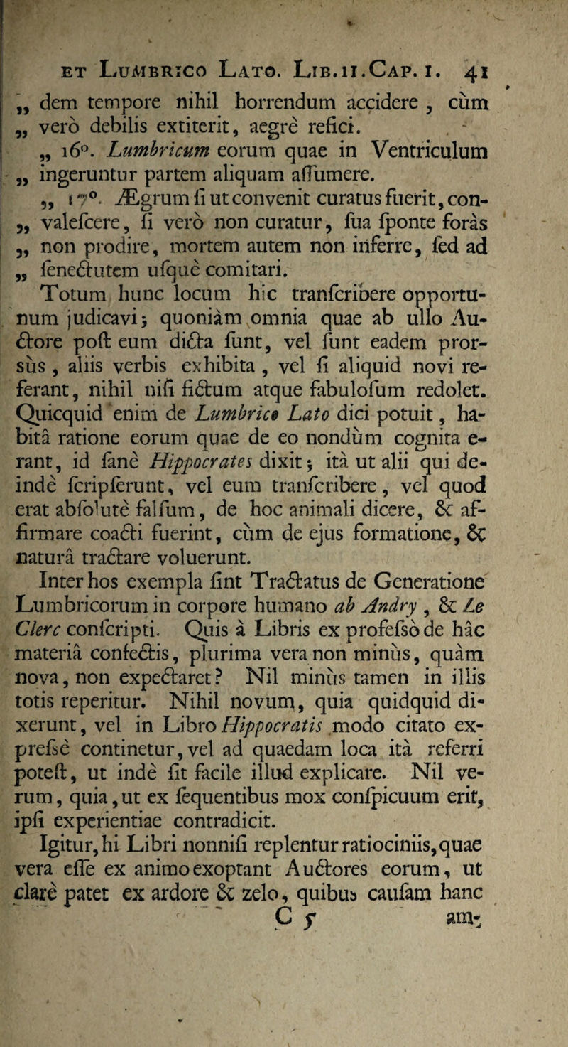 ,, dem tempore nihil horrendum accidere , cum „ vero debilis extiterit, aegre refici. „ 160. Lumbricum eorum quae in Ventriculum „ ingeruntur partem aliquam afTumere. „ * 70. iEgrum li ut convenit curatus fuerit, con- 3, valefcere, fi vero non curatur, fua fponte foras „ non prodire, mortem autem non inferre, ied ad „ fenedlutcm ufque comitari. Totum hunc locum hic tranfcribere opportu¬ num judicavi > quoniam omnia quae ab ullo Au- dtore poft eum di6ba funt, vel funt eadem pror¬ sus , aliis verbis exhibita , vel fi aliquid novi re¬ ferant, nihil nifi fidium atque fabulofum redolet. Quicquid enim de Lumbrico Lato dici potuit, ha¬ bita ratione eorum quae de eo nondum cognita e- rant, id fane Hippocrates dixit *, ita ut alii qui de¬ inde fcripferunt, vel eum tranfcribere, vel quod erat abiolute falfum, de hoc animali dicere, &: af¬ firmare coadti fuerint, cum de ejus formatione, & natura tradlare voluerunt. Inter hos exempla fint Tradlatus de Generatione Lumbricorum in corpore humano ab Andry , & Le Clere confcripti. Quis a Libris exprofefsbde hac materia confedlis, plurima vera non minus, quam nova, non expedlaret? Nil miniis tamen in illis totis reperitur. Nihil novum, quia quidquid di¬ xerunt, vel in Libro Hippocratis modo citato ex- prefe continetur, vel ad quaedam loca ita referri potefl, ut inde iit facile illud explicare. Nil ve¬ rum , quia, ut ex fequentibus mox confpicuum erit, ipfi experientiae contradicit. Igitur, hi Libri nonnifi replentur ratiociniis, quae vera effe ex animo exoptant A udiores eorum, ut dare patet ex ardore Sc zelo, quibus caufam hanc T~ ' c s *m’