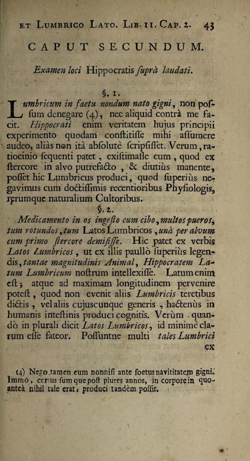 \ CAPUT SECUNDUM. Examen loci Hippocratis fuprd laudatu §, i- Lumbricum in faetu nondum nato gigni, non pof- fum denegare (4), nec aliquid contra me fa¬ cit. Hippocrati enim veritatem hujus principii experimento quodam conftitiiTe mihi affumere audeo, alias non ita abfolute fcripfiflet. Verum, ra¬ tiocinio fequenti patet, exiftimafle eum , quod ex ftercore in alvo putrefa&o , St diutius manente, pollet hic Lumbricus produci, quod fu peri iis ne¬ gavimus cum dodiffimis recentioribus Phyliologis, rprumque naturalium Cultoribus. §. 2. Medicamento in os ingefto cum cibo ^multospueros^ tum rotundos, tum Latos Lumbricos , una per alvum cum primo fi er cor e demififie. Hic patet ex verbis Latos Lumbricos , ut ex illis paullo fuperius legen¬ dis, tantae magnitudinis Animal, Hippocratem La¬ tum Lumbricum noftrum intellexifle. Latum enim eft> atque ad maximam longitudinem pervenire potefl:, quod non evenit aliis Lumbricis teretibus didtis , vel aliis cujuscunque generis , hadtenus in humanis inteftinis produci cognitis. Verum .quan¬ do in plurali dicit Latos Lumbricos, id minime cla¬ rum efle fateor. Pofluntne multi tales Lumbrici ex (4) Nego .tamen eum nonnifi ante foetus navititatem gigni.' Immd, certus fum quepoft plures annos, in corpore in quo- antea nihil taie erat, produci tandem poffit.