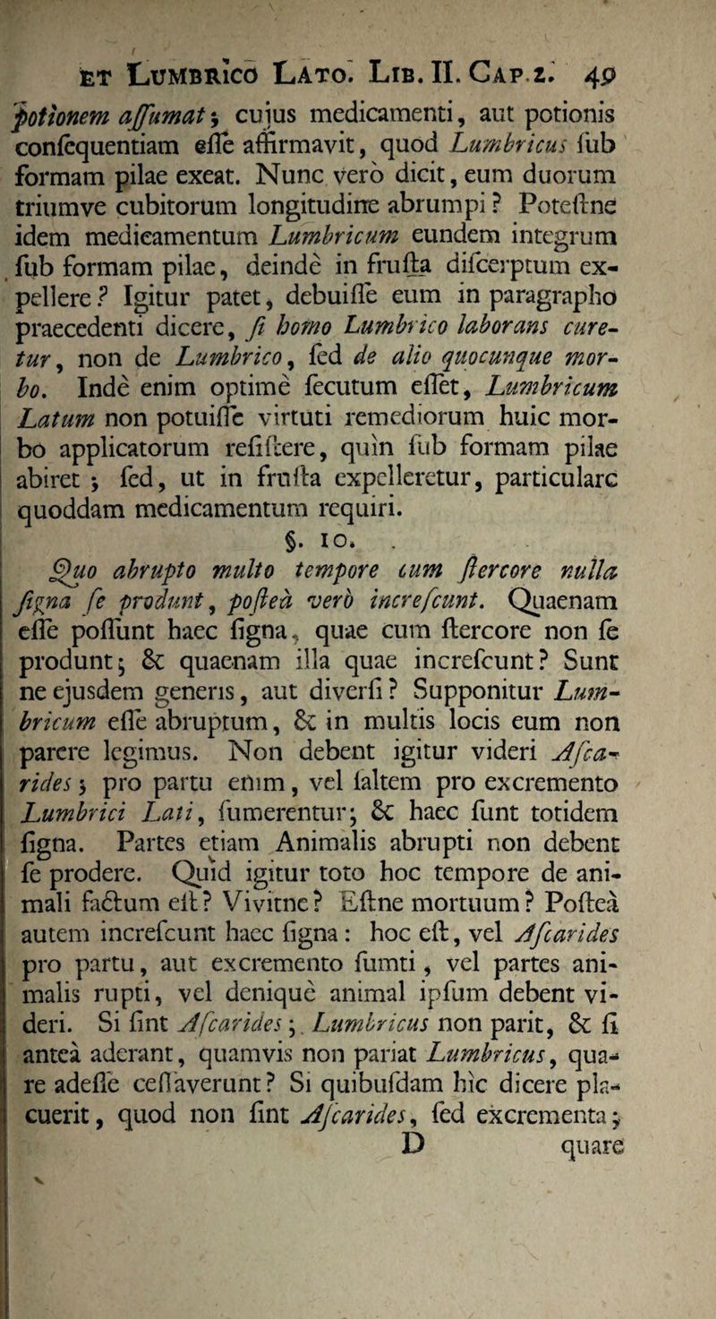 'potionem afiimatcuius medicamenti, aut potionis confequentiam efle affirmavit, quod Lumbricus fub formam pilae exeat. Nunc vero dicit, eum duorum trium ve cubitorum longitudine abrumpi ? Poteftne idem medicamentum Lumbricum eundem integrum fub formam pilae, deinde in frufta difcerptum ex¬ pellere? Igitur patet, debuiffe eum in paragrapho praecedenti dicere, fit homo Lumbrico laborans cure¬ tur , non de Lumbrico, fed de alio quocunque mor¬ bo. Inde enim optime fecutum effiet, Lumbricum Latum non potuiffic virtuti remediorum huic mor¬ bo applicatorum relidere, quin fub formam pilae abiret *, fed, ut in frnila expelleretur, particulare quoddam medicamentum requiri. §. 10» §uo abrupto multo tempore cum fi er cor e nulla fipna fe produnt, pofted verb increfcunt. Quaenam effie poffiunt haec figna, quae cum ftercore non fe produnt; St quaenam illa quae increfcunt? Sunt ne ejusdem generis, aut diverfi ? Supponitur Lum¬ bricum effie abruptum, Se in multis locis eum non parere legimus. Non debent igitur videri A fica* rides 3 pro partu enim, vel ialtem pro excremento Lumbrici Lati, futuerentur; St haec funt totidem figna. Partes etiam Animalis abrupti non debent fe prodere. Quid igitur toto hoc tempore de ani¬ mali fa&um eil? Vivitnc? Eftne mortuum? Poflea autem increfcunt haec figna : hoc eft, vel A'[carides pro partu, aut excremento fumti, vel partes ani¬ malis rupti, vel denique animal ipfum debent vi¬ deri. Si fint A [carides; Lumbricus non parit, St fi antea aderant, quamvis non pariat Lumbricus, qua¬ re adeffie cefiaverunt? Si quibufdam hic dicere pla¬ cuerit , quod non fint Afcarides, fed excrementa; D quare