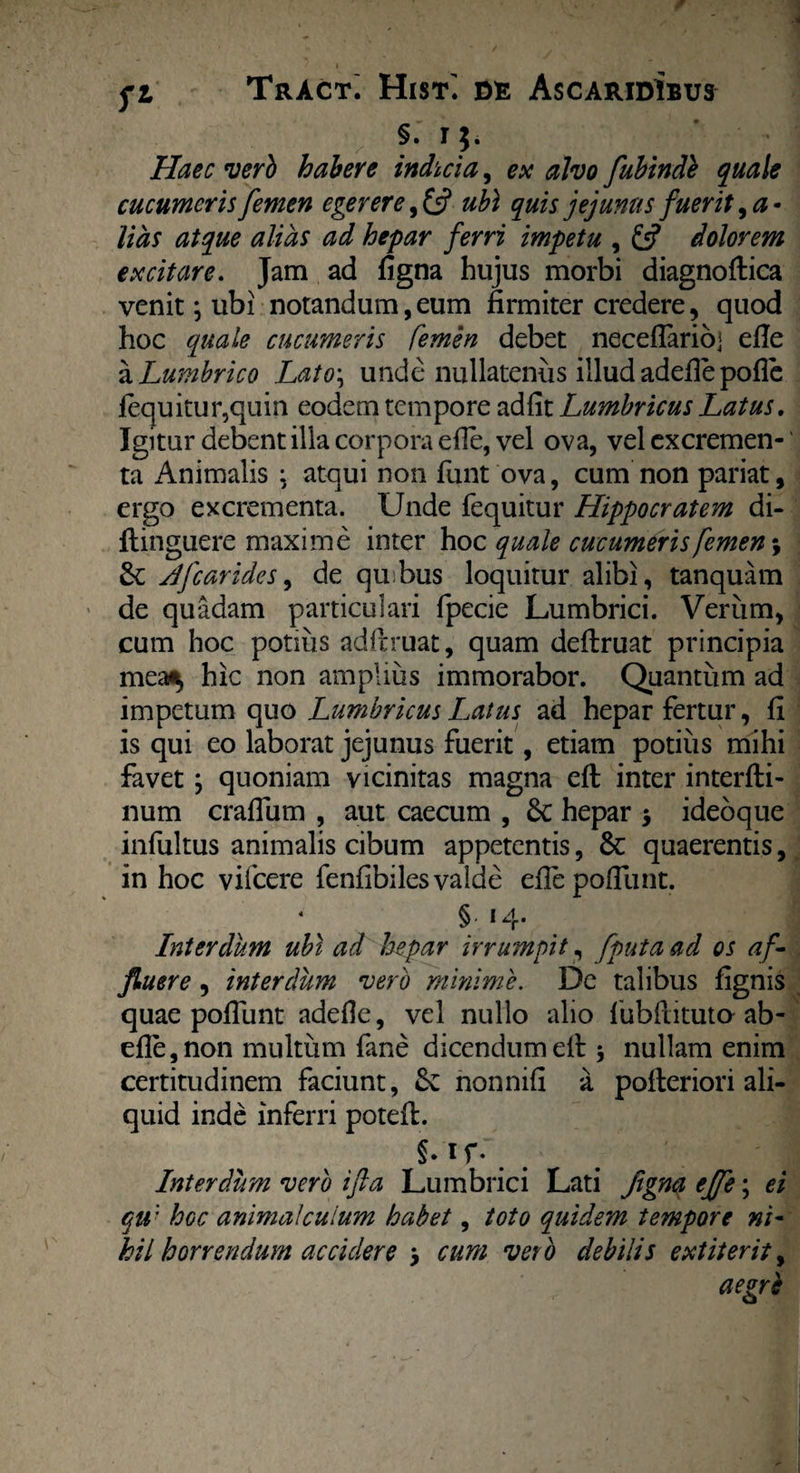 §. i$. Haec verb habere indicia, ex alvo fubinde quale cucumeris femen egerere, & ubi quis jejunus fuerit, a - lias atque alias ad hepar ferri impetu , & dolorem excitare. Jam ad figna hujus morbi diagnoftica venit; ubi notandum,eum firmiter credere, quod hoc quale cucumeris femen debet neceflarioj efie a Lumbrico Lato\ unde nullatenus illud adefiepofie fequitur,quin eodem tempore adfit Lumbricus Latus. Igitur debent illa corpora efie, vel ova, vel excremen¬ ta Animalis : atqui non funt ova, cum non pariat, ergo excrementa. Unde fequitur Hippocratem di- flinguere maxime inter hoc quale cucumeris femen; Jfcarides, de quibus loquitur alibi, tanquam de quadam particulari fpecie Lumbrici. Verum, cum hoc potius ad fi: ruat, quam deftruat principia mea^ hic non amplius immorabor. Quantum ad impetum quo Lumbricus Latus ad hepar fertur, fi is qui eo laborat jejunus fuerit, etiam potius mihi favet y quoniam vicinitas magna efl: inter interfti- num craflum , aut caecum , 6c hepar $ ideoque infultus animalis cibum appetentis, & quaerentis, in hoc vifcere fenfibiles valde efie poliunt. § 14 • ! Interdum ubi ad hepar irrumpit, [puta ad os a f¬ fluere , interdum verb minime. De talibus fignis quae poliunt adefie, vel nullo alio lubfiituta ab- efle,non multum fane dicendumefi: 5 nullam enim certitudinem faciunt, Sc nonnifi a pofieriori ali¬ quid inde inferri potefl. §* 1 f- . # # ' i; Interdum verb ifta Lumbrici Lati flgna effe; ei qu: Iogc anima!cuium habet, toto quidem tempore ni¬ hil horrendum accidere y cum veto debilis extiterit, aegrb