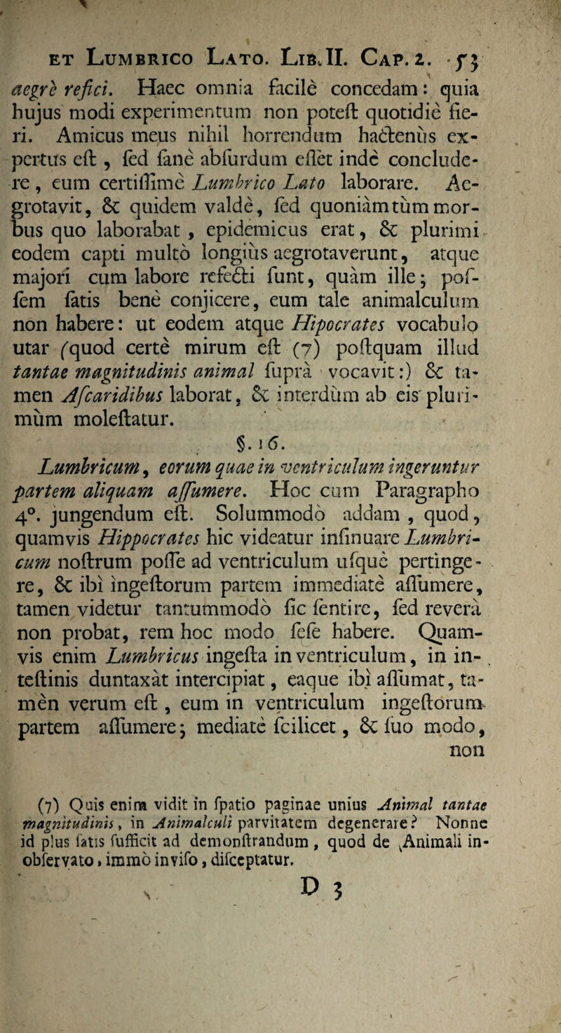 \ aegre refici. Haec omnia facile concedam: quia hujus modi experimentum non potefl quotidie fie¬ ri. Amicus meus nihil horrendum hadlenus ex¬ pertus efl , fed fane abfurdum edet inde conclude¬ re , eum certidimc Lumbrico Lato laborare. Ac- grotavit, & quidem valde, fed quoniam tum mor¬ bus quo laborabat , epidemicus erat, 6c plurimi eodem capti multo longius aegrotaverunt, atque majori cum labore rcfe&i funt, quam ille; pof- fem fatis bene conjicere, eum tale animalculum non habere: ut eodem atque Hipocrates vocabulo utar ('quod certe mirum efl: (7) poftquam illud tantae magnitudinis animal fupra vocavit:) <k ta¬ men Hfcaridibus laborat, interdum ab eis'pluri¬ mum moleflatur. §.16. Lumbricum, eorum quae in ventriculum ingeruntur partem aliquam affumere. Hoc cum Faragrapho 40. jungendum efl. Solummodo addam , quod, quamvis Hippocrates hic videatur infirmare Lumbri¬ cum noflrum pofTe ad ventriculum ufquc pertinge - re, 6c ibi ingeflorum partem immediate affumere, tamen videtur tantummodo fiefentire, fed revera non probat, rem hoc modo fefe habere. Quam¬ vis enim Lumbricus ingefla in ventriculum, in in- . teflinis duntaxat intercipiat, eaque ibi affumat, ta¬ men verum efl, eum in ventriculum ingeflorum partem affumere; mediate fcilicet, Sv fuo modo, non (7) Quis enina vidit in fpatio paginae unius Anvnal tantae rnagmtudinn, in Anltnalculi parvitatem degenerare? Nonne id plus fatis fufficit ad demonftrandum , quod de in* obfervato»immo invifo, difeeptatur.