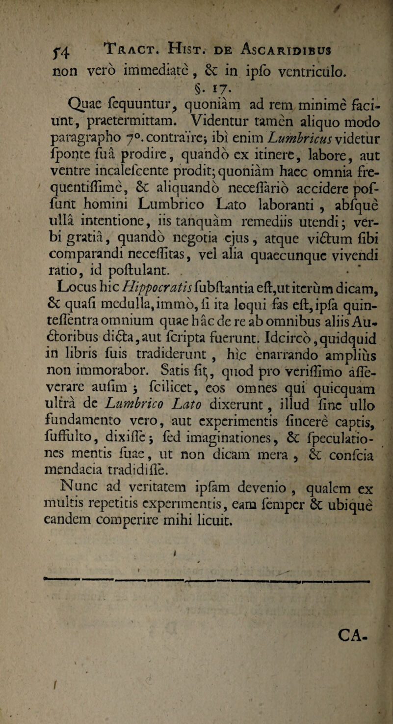 ' j*4 Tract. Hist. de Ascaridibus non vero immediate , &: in ipfo ventriculo. • §. 17. Quae fequuntur^ quoniam ad rem minime faci¬ unt, praetermittam. Videntur tamen aliquo modo paragrapho 70. contraire* ibi enim Lumbricus videtur Ipontc fu a prodire, quando ex itinere, labore, aut ventre incaleicente prodit; quoniam hacc omnia fre- qucntiflime, & aliquando neceflario accidere pof- funt homini Lumbrico Lato laboranti , abfque ulla intentione, iis tanquam remediis utendi; ver¬ bi gratia, quando negotia ejus, atque vidhim libi comparandi neceilitas, vel alia quaecunque vivendi ratio, id poftulant. Locus hic Hippocratis fubftantia eft,ut iterum dicam, quali medulla,immb, li ita loqui fas eft,ipfa quin- teilentra omnium quae h ac de re ab omnibus aliis Au- dtoribus diaa,aut feripta fuerunt. Idcirco,quidquid in libris fuis tradiderunt , hic enarrando amplius non immorabor. Satis litj, quod pro veriffimo aife- verare auiim fcilicet, eos omnes qui quicquam ultra de Lumbrico Lato dixerunt, illud line ullo fundamento vero, aut experimentis fincere captis, fuffulto, dixificj fed imaginationes, & fpeculatio- nes mentis fuae, ut non dicam mera , & confcia mendacia tradidi ile. Nunc ad veritatem ipfam devenio , qualem ex multis repetitis experimentis, eam femper 8c ubique eandem comperire mihi licuit. CA- l , ’ ; • 1 , J I