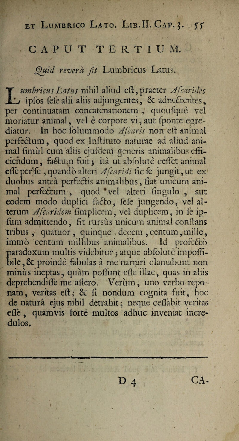 * t 1 ' / CAPUT TERTIU M. Quid revera fit Lumbricus Latus. I umbricusLatus nihil aliud eft, praeter A fc arides Li ipfos fefealii aliis adjungentes, & adnt&entes, per continuatam concatenationem , quoufque vel moriatur animal, vel e corpore vi, aut fponte egre¬ diatur. In hoc folummodo Aficaris non eft animal perfc&um, quod ex Inftituto naturae ad aliud ani¬ mal fimul cum aliis ejufdem generis animalibus effi¬ ciendum, fa&um fuit 5 ita. ut abfolute ceflet animal cfleperfe , quando alteri A [caridi fiefe jungit, ut ex duobus antea perfectis animalibus, fiat unicum ani¬ mal perfedtum , quod ‘vel alteri fingulo , aut eodem modo duplici fadto, fele jungendo, vel al¬ terum A [caridem fimplicem, vel duplicem, in fe ip- fum admittendo, fit rursus unicum animal conflans tribus,' quatuor , quinque decem , centum, mille, immo centum millibus animalibus. Id profedto paradoxum multis videbitur} atque abfolute impoffi- bile,6c proinde fabulas a me narrari clamabunt non minus ineptas, quam pofiimt efle illae, quas in aliis deprehendifie me allero. Verum , uno verbo repo ¬ nam, veritas eft; <k fi nondum cognita fuit, hoc de natura ejus nihil detrahit; neque cefiabit veritas efle , quamvis forte multos adhuc inveniat incre¬ dulos. GA-