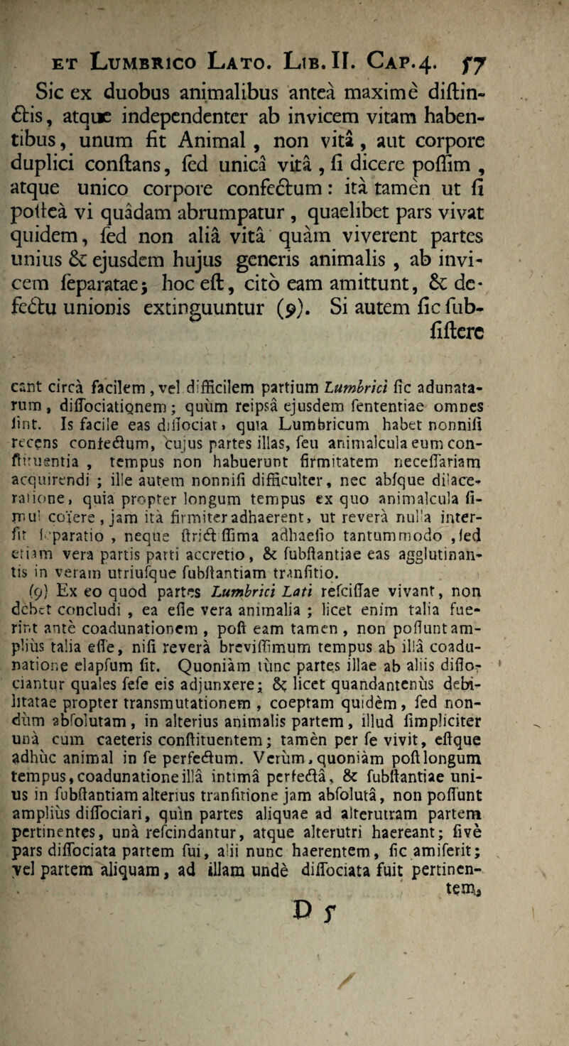 Sic ex duobus animalibus antea maxime diftin- £Hs, atque independenter ab invicem vitam haben¬ tibus , unum fit Animal , non vita, aut corpore duplici conftans, fed unica vita , fi dicere poffim , atque unico corpore confectum: ita tamen ut fi pofiea vi quadam abrumpatur , quaelibet pars vivat quidem, fed non alia vita quam viverent partes unius & ejusdem hujus generis animalis , ab invi¬ cem feparatae; hoceft, cito eam amittunt, de- fe£tu unionis extinguuntur (9). Si autem ficfub- fifterc eant circa facilem , vel difficilem partium Lumbrici fic adunata¬ rum , diftociatignem; quiim reipsa ejusdem fententiae omnes fint. Is facile eas diiiociat > quia Lumbricum habet nonniil recens contedum, cujus partes illas, feu animalcula eum con- fliiuentia , tempus non habuerunt firmitatem neceftariam acquirendi ; ille autem nonnifi difficulter, nec abfque dilace¬ ratione, quia propter longum tempus ex quo animalcula fi- mui coiere, jam ita firmiter adhaerent, ut revera nulla inter¬ fit 1'paratio , neque ftricft ffima adhaeiio tantummodo ,(ed etiam vera partis parti accretio, & fubftantiae eas agglutinan¬ tis in veram utriufque fubfiantiam tranfitio. (9} Ex eo quod partes Lumbrici Lati refciftae vivant, non debet concludi , ea efie vera animalia ; licet enim talia fue¬ rint ante coadunationem , poft eam tamen , non pofiunt am¬ plius talia efie, nifi revera breviffimum tempus ab illa coadu¬ natione elapfum fit. Quoniam tunc partes illae ab aliis difio- 1 ciantur quales fefe eis adjunxere; licet quandanteniis debi¬ litatae propter transmutationem , coeptam quidem, fed non¬ dum abfolutam , in alterius animalis partem , illud iimpliciter una cum caeteris conftituentem; tamen per fe vivit, eftque adhuc animal in fe perfecftum. Vcriim, quoniam poft longum tempus, coadunatione illa intima perfetfta, & fubftantiae uni¬ us in fubftantiam alterius tranfirione jam abfoluta, non poftunt amplius diflociari, quin partes aliquae ad alterutram partem pertinentes, una refeindantur, atque alterutri haereant; five pars diftbciata partem fui, alii nunc haerentem, fic amiferit; vel partem aliquam, ad illam unde diftbciata fuit pertinen- tem3