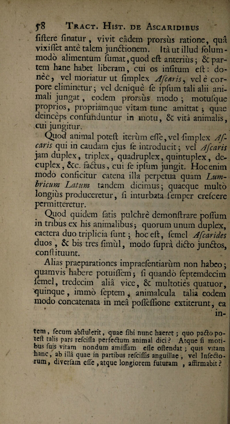 fiftere finatur , vivit eadem prorsus ratione, qua vixi flet ante talem jundionem. Ita ut illud folum- modo alimentum fumat,quod eft anterius; & par¬ tem hane habet liberam, cui os infitum eft: do¬ nec 5 vel moriatur ut fimplex Afc&ris^ vel e cor¬ pore eliminetur; vel denique fe ipfum tali alii ani¬ mali jungat, eodem prorsus modo ; motufquc proprios, propriamque vitam tunc amittat ; quae deinceps confunduntur in motu, & vita animalis, cui jungitur. Quod animal poteft iterum efle, vel fimplex Af- caris qui in caudam ejus fe introducit; vel /Jfcaris jam duplex, triplex, quadruplex, quintuplex, de- cuplex, &c. fadus, cui fe ipfum jungit. Hoc enim modo conficitur catena illa perpetua quam Lum¬ bricum Latum tandem dicimus; quaeque multo longius produceretur, fi inturbata femper crefcere permitteretur. Quod quidem fatis pulchre demonftrare poffum in tribus ex his animalibus; quorum unum duplex, caetera duo triplicia funt; hoc eft, femel Afcarides duos, &: bis tres fimul, modo fupra, dido iundos, confrituunt. Alias praeparationes impraefentiarum non habeo; quamvis habere potuiflem; fi quando feptemdecim femel, tredecim alia vice, multoties quatuor, 'quinque, immo feptem , animalcula talia eodem modo concatenata in mea poflellione extiterunt, ea in- tem, fecum abflulcrit, quae fibi nunc haeret; quo pafto po¬ teft talis pars refeifla perfectum animal dici? Atque fi moti¬ bus fuis vitam nondum amiflam efle oftendat; quis vjtam hanc, ab illa quae in partibus refeiflis anguillae , vel Infedlo- rum, diverlam efle ,atque longiorem futuram , affirmabit?