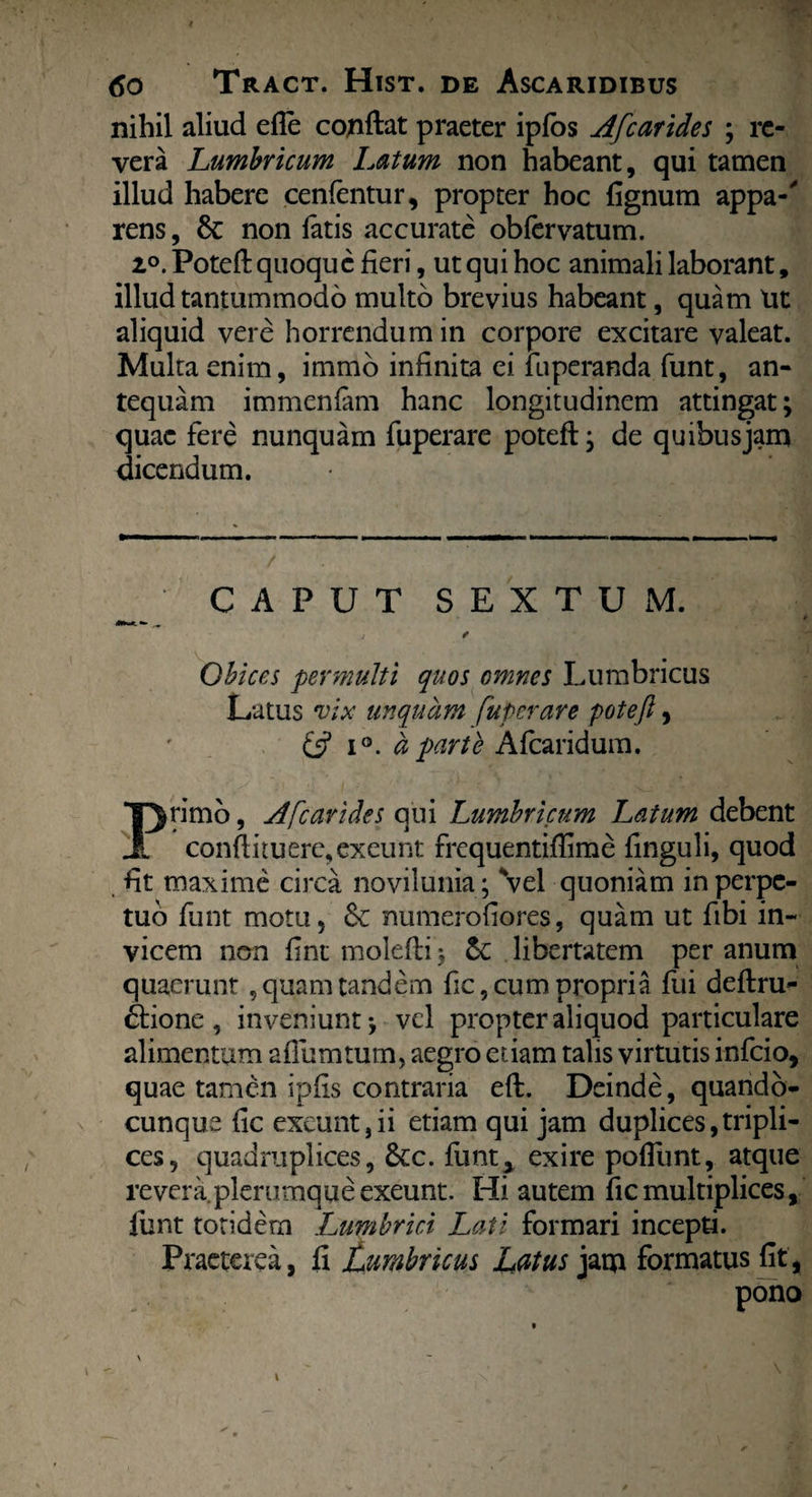 nihil aliud efle cojiftat praeter ipfos Afcarides ; re¬ vera Lumbricum Latum non habeant, qui tamen illud habere cenfentur, propter hoc fignum appa-' rens, Sc non latis accurate obfervatum. z°. Poteft quoque fieri, ut qui hoc animali laborant, illud tantummodo multo brevius habeant, quam Ut aliquid vere horrendum in corpore excitare valeat. Multa enim, immo infinita ei iiiperanda funt, an¬ tequam immenfam hanc longitudinem attingat; quae fere nunquam fuperare poteft: de quibusiam dicendum. CAPUT SEXTUM. j * Obices permulti quos omnes Lumbricus Latus vix unquam fuperare poteft, & i°. a parte Afcaridum. Primo, Afcarides qui Lumbricum Latum debent conftituerc, exeunt frequentiftime finguli, quod fit maxime circa novilunia; Vel quoniam in perpe¬ tuo funt motu, numerofiores, quam ut fibi in¬ vicem non fint molefti; Se libertatem per anum quaerunt , quam tandem fic, cum propria fui deftru- ftione, inveniunt; vel propter aliquod particulare alimentum aflumtum, aegro etiam talis virtutis infeio, quae tamen ipfis contraria eft. Deinde, quando- cunque fic exeunt,ii etiam qui jam duplices,tripli¬ ces, quadruplices, &cc. funt> exire pofllint, atque revera plerumque exeunt. Hi autem fic multiplices, funt totidem Lumbrici Lati formari incepti. Praeterea, fi lumbricus Latus jam formatus fit, pono
