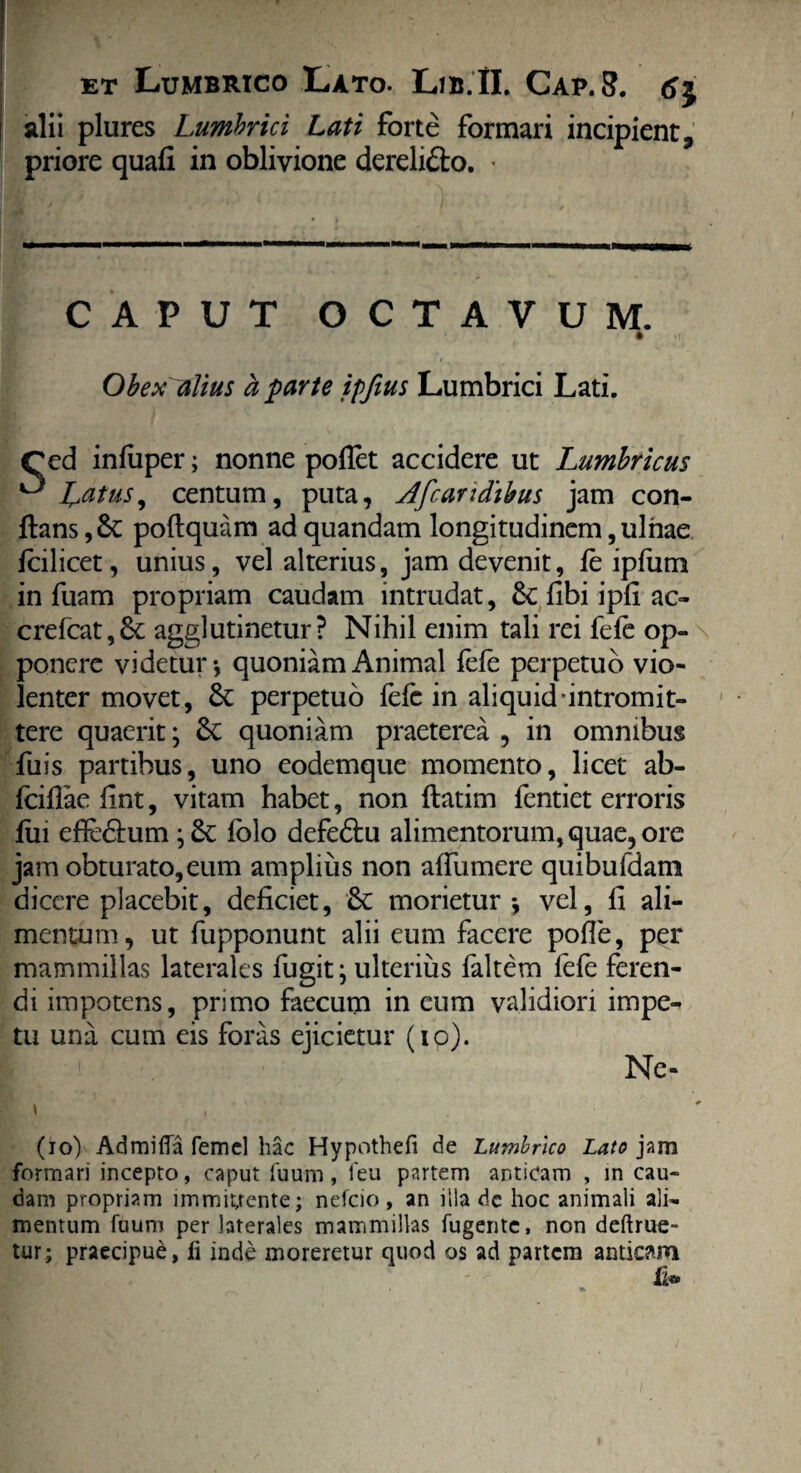 alii plures Lumbrici Lati forte formari incipient, priore quali in oblivione dereli&o. • CAPUT OCTAVUM. * Obex illius h parte ipfius Lumbrici Lati. Ced infuper; nonne pollet accidere ut Lumbricus ^ Latus, centum, puta, d/caridibus jam con¬ flans poftquam ad quandam longitudinem, ulnae fcilicet, unius, vel alterius, jam devenit, le ipfum in fuam propriam caudam intrudat, 8c libi ipli ac- crefcat,6e agglutinetur? Nihil enim tali rei fele op¬ ponere videtur*, quoniam Animal fele perpetuo vio¬ lenter movet, & perpetuo fefc in aliquid intromit¬ tere quaerit; &C quoniam praeterea , in omnibus fu is partibus, uno eodemque momento, licet ab- Icillae fint, vitam habet, non ftatim fentiet erroris liu efle&um; & folo defedtu alimentorum, quae, ore jam obturato,eum amplius non alfumere quibufdam dicere placebit, deficiet, Sc morietur*, vel, fi ali¬ mentum, ut fupponunt alii eum facere polle, per mammillas laterales fugit; ulterius faltem fefe feren¬ di impotens, primo faecum in eum validiori impe¬ tu una cum eis foras ejicietur (iq). Ne- (io) Admiffa femel hac Hypothefi de Lumbrico Lato jam formari incepto, caput fuum, 1 eu partem anticam , in cau¬ dam propriam immittente; nefeio, an illa de hoc animali ali¬ mentum fuum per laterales mammillas fugente, non deftrue- tur; praecipue, fi inde moreretur quod os ad partem anticam li®