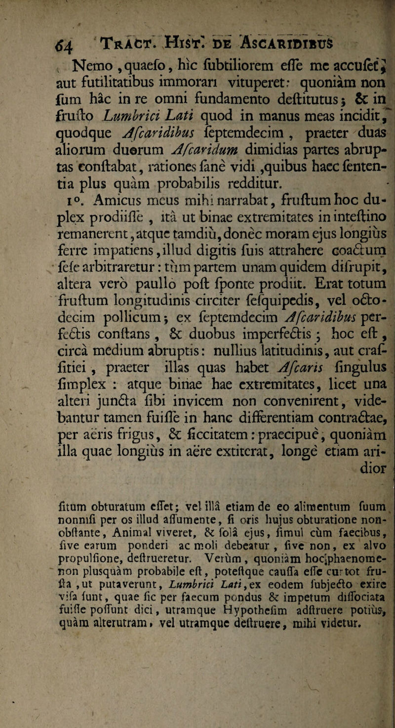 Nemo ,quaefo, hic fubtiliorem efle mc acculeC j aut futilitatibus immorari vituperet: quoniam non fum hac in re omni fundamento deftitutus; & in fruilo Lumbrici Lati quod in manus meas incidit,-' quodque Afcaridibus feptemdecim , praeter duas aliorum duorum Afcavidum dimidias partes abrup¬ tas conflabat, rationes fane vidi,quibus haec fenten- tia plus quam probabilis redditur. i°. Amicus meus mihi narrabat, frudum hoc du¬ plex prodi ille , ita ut binae extremitates ininteftino remanerent, atque tamdiu, donec moram ejus longius ferre impatiens, illud digitis fuis attrahere coaCtum fele arbitraretur: tum partem unam quidem dilrupit, altera vero paullo pod fponte prodiit. Erat totum frudum longitudinis circiter fefquipedis, vel o£to- decim pollicum*, ex feptemdecim A [caridibus per¬ feris conftans, 6c duobus imperfectis ; hoc eft, circa medium abruptis: nullius latitudinis, aut crafe fitiei , praeter illas quas habet Afcaris Ungulus fimplex : atque binae hae extremitates, licet una alteri junCta fibi invicem non convenirent, vide¬ bantur tamen fuifle in hanc differentiam contraCtae, per aeris frigus, & ficcitatem.-praecipue, quoniam illa quae longius in aere extiterat, longe etiam ari¬ dior fitum obturatum efiet; vel illa etiam de eo alimentum fuum nonmfi per os illud aftumente, fi oris hujus obturatione non- obftante, Animal viveret, & fola ejus, fimul cum faecibus, five earum ponderi ac moli debeatur, five non, ex alvo propulfione, deftrueretur. Verum , quoniam hocjphaenome- ron plusquam probabile eft, poteftque cauffa efte curtot fru- fta ,ut putaverunt. Lumbrici Lati,ex eodem fubjedo exire vifa funt, quae fic per faecum pondus & impetum diflbeiata fuifte poflunt dici, utramque Hypothefim adftruere potius* quam alterutram, vel utramque deftruere, mihi videtur.