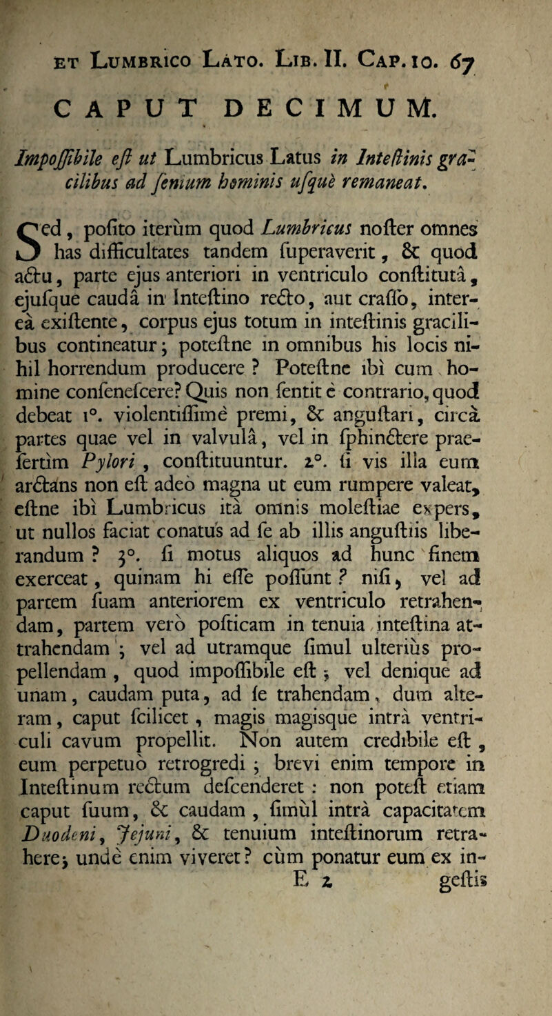 CAPUT DECIMUM. ImpoJJibile eft ut Lumbricus Latus in Inteftinis gra¬ cilibus ad feriium hominis ufque remaneat. Sed , pofito iterum quod Lumbricus nofter omnes has difficultates tandem fuperaverit, 8c quod adtu, parte ejus anteriori in ventriculo conftituta, ejufque cauda in Inteftino redto, aut craflo, inter¬ ea exiftente, corpus ejus totum in inteftinis gracili¬ bus contineatur; poteftne in omnibus his locis ni¬ hil horrendum producere ? Poteftne ibi cum ho¬ mine confenefcere? Quis non fentit e contrario, quod debeat i°. violentiffime premi, Sc anguftan, circa partes quae vel in valvula, vel in fphindtere prae- fertim Pylori , conftituuntur. 2.0. fi vis illa eum ardfolns non eft adeo magna ut eum rumpere valeat, eftne ibi Lumbricus ita omnis moleftiae expers, ut nullos faciat conatus ad fe ab illis anguftiis libe¬ randum ? 30. ft motus aliquos ad hunc finem exerceat, quinam hi efle poflunt ? nifi 5 vel ad partem fuam anteriorem ex ventriculo retrahen¬ dam , partem vero pofticam in tenuia inteftina at¬ trahendam j vel ad utramque fimul ulterius pro¬ pellendam , quod impoffibile eft $ vel denique ad unam, caudam puta, ad fe trahendam, dum alte¬ ram , caput fcilicet , magis magisque intra ventri¬ culi cavum propellit. Non autem credibile eft , eum perpetuo retrogredi ; brevi enim tempore in Inteftinum redtum defcenderet : non poteft etiam caput fuum, & caudam , fimul intra capacitatem Duodeni, Jejuni, & tenuium inteftinorum retra¬ here y unde enim viveret? cum ponatur eum ex in- E z geftis