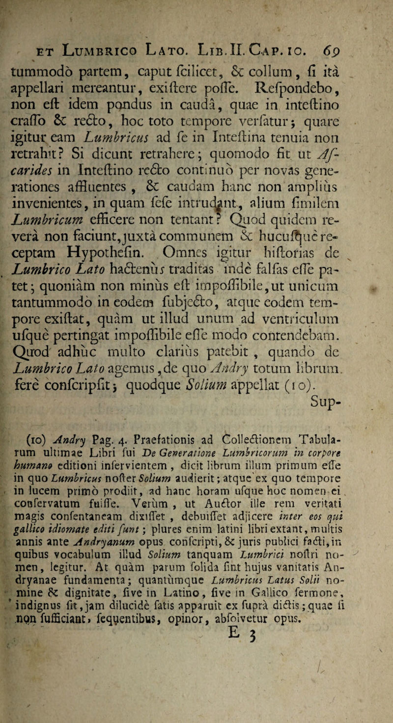 tummodo partem, caput fcilicet, Sc collum , fi ita appellari mereantur, exifterc pofflc. Refpondebo, non eft idem pondus in cauda, quae in inteftino crafio Sc redto, hoc toto tempore ver fatur; quare igitur eam Lumbricus ad fe in Inteftina tenuia non retrahit? Si dicunt retrahere; quomodo fit ut Af- carides in Inteftino redto continuo per novas gene¬ rationes affluentes , Sc caudam hanc non amplius invenientes, in quam fefe immejant, alium fimilem Lumbricum efficere non tentant ? Quod quidem re¬ vera non faciunt,juxta communem & hucuftjuc re¬ ceptam Hypothefin. Omnes igitur hiftorias de Lumbrico Lato hadbmu traditas mde fallas efie pa¬ tet; quoniam non minus eft impofflbile,ut unicum tantummodo in eodem fubjcdto, atque eodem tem¬ pore exi ftat, quam ut illud unum ad ventriculum ufque pertingat impoffibile effle modo contendebam. Quod adhuc multo clarius patebit , quando de Lumbrico Lato agemus, de quo Andry totum librum, fere confcripfit $ quodque Solium appellat (io). Sup- (10) Andry Pag. 4. Praefationis ad Collectionem Tabula¬ rum ultimae Libri fui De Generatione Lumbricorum m corpore humano editioni infervientem , dicit librum illum primum elle in quo Lumbricus nofter Solium audierit; atqueex quo tempore in lucem primo prodiit, ad hanc horam ufque hoc nomen ei confervatum fuifle. Verum , ut AuCtor ille rem veritati magis confentaneam dixiffet , debinilet adjicere inter eos qui gallico idiomate editi funt; plures enim latini libri extant, multis annis ante Andryanum opus confcripti, &c juris publici faCti,in quibus vocabulum illud Solium tanquam Lumbrici noftri no¬ men , legitur. At quam parum folida fint hujus vanitatis An- dryanae fundamenta; quantiimque Lumbricus Latus Solii no- ^ mine & dignitate, five in Latino, live in Galiico fermone, * indignus fit,jam dilucide fatis apparuit cx fupra dictis; quae ii non fufficiant» fequientibus, opinor, abfolvetur opus. 1j e3 /.