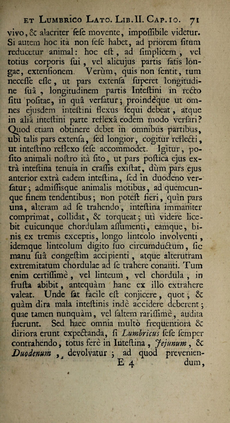 vivo,& alacriter fefe movente, impoftibile videtur. Si autem hoc ita non fefe habet, ad priorem (itum reducetur animal: hoc eft , ad fimplicem , vel totius corporis fui , vel alicujus partis fatis lon¬ gae, extentionem. Verum, quis non fentit, tum necefte efle, ut pars extenfa fuperet longitudi¬ ne fua , longitudinem partis Inteftini in rcdto fitu politae, in qua verfatur; proindeque ut om¬ nes ejusdem inteftini flexus fequi debeat, atque in alia inteftini parte reflexa eodem modo verfari ? Quod etiam obtinere debet in omnibus partibus, ubi talis pars extenfa, fed longior, cogitur refledbi, ut inteftino reflexo fefe accommodet. Igitur, po¬ lito animali noftro ita lito, ut pars poftica ejus ex¬ tra inteftina tenuia in craftis exiftat, dum pars ejus anterior extra eadem inteftina, fed in duodeno vcr- fatur; admiftisque animalis motibus, ad quemcun¬ que finem tendentibus; non poteft fieri, quin pars una, alteram ad fe trahendo, inteftina immaniter comprimat, collidat, &: torqueat; uti videre lice¬ bit cuicunque chordulam aftiimenti, eamque, bi¬ nis ex tremis exceptis, longo linteolo involventi, idemque linteolum digito fuo circumdudtum, lic manu fua congeftim accipienti, atque alterutram extremitatum chordulae ad fe trahere conanti. Tum enim certiflime , vel linteum , vel chordula , in frufta abibit, antequam hanc ex illo extrahere valeat. Unde fat facile eft conjicere, quot, Sc quam dira mala inteftinis inde accidere deberent; quae tamen nunquam, vel faltem rariflime, audita fuerunt. Sed haec omnia multo frequentiora diriora erunt expeftanda, fi Lumbricus fefe femper contrahendo, totus fere in Inteftina , Jejunum , 6c Duodenum , devolvatur ; ad quod prevenien- ■ \ E 4 ‘ dum,