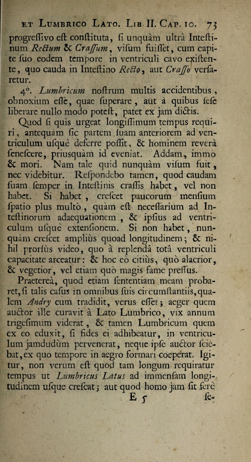 progredi vo ed condituta, fi unquam ultra Intedi- num Rcttum & Crajfum, vifum findet, cum capi-' te fuo eodem tempore in ventriculi cavo eliden¬ te, quo cauda in Intedino Retto^ aut Craffo verla- retur. 40. Lumbricum noftrum multis accidentibus , obnoxium ede, quae fuperare , aut a quibus fele liberare nullo modo poted, patet ex jam di£tis. Quod fi quis urgeat longifiimum tempus requi¬ ri , antequam fic partem luam anteriorem ad ven¬ triculum ufque deferre podit, & hominem revera fenefcere, priusquam id eveniat. Addam, immo 6c mori. Nam tale quid nunquam vifum fuit, nec videbitur. Refpondebo tamen, quod caudam fuam femper in Inteftinis craffis habet, vel non habet. Si habet , crefcet paucorum menfium fpatio plus multo , quam cft necedarium ad In- teftinorum adaequationem , &: ipfius ad ventri¬ culum ufque extenfionem. Si non habet, nun¬ quam crefcet amplius quoad longitudinem3 & ni¬ hil prorlus video, quo a replenda tota ventriculi capacitate arceatur: &: hoc eo citius, quo alacrior, £e vegetior, vel etiam quo magis fame preflus. Praeterea, quod etiam fententiam meam proba¬ ret, fi talis cafus in omnibus fuis circumdandis, qua¬ lem Andry eum tradidit, verus edetj aeger quem aubfor ille curavit a Lato Lumbrico, vix annum trigefimum viderat, tamen Lumbricum quem cx eo eduxit, fi fides ei adhibeatur, in ventricu¬ lum jamdudum pervenerat, neque ipfe audtor fcie- bat,ex quo tempore in aegro formari coeperat. Igi¬ tur, non verum ed quod tam longum requiratur tempus ut Lumbricus Latus ad immenfam longi¬ tudinem ufque crefcat 3 aut quod homo jam fit fere E s fc*