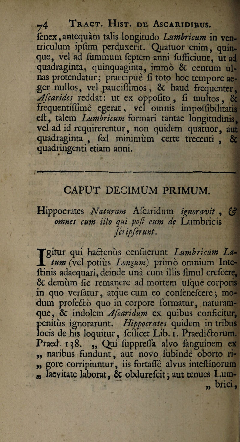 fenex, antequam talis longitudo Lumbricum in ven¬ triculum ipfum perduxerit. Quatuor enim, quin¬ que, vel ad fummum feptem anni fufficiunt, ut ad quadraginta, quinquaginta, immo & centum ul¬ nas protendatur; praecipue fi toto hoc tempore ae¬ ger nullos, vel pauciffimos, Sc haud frequenter, Afcarides reddat: ut ex oppofito , fi multos, Sc frequentiffime egerat, vel omnis impoffibilitatis eft, talem Lumbricum formari tantae longitudinis, vel ad id requirerentur, non quidem quatuor, aut quadraginta , fed minimum certe trecenti , & quadringenti etiam anni. ---■ ■— CAPUT DECIMUM PRIMUM. ] Hippocrates Naturam Afcaridum ignoravit , omnes cum ilio qui pofi eum de Lumbricis fer ipferunt. Igitur qui hadtenus cenfuerunt Lumbricum La¬ tum (vel potius Longum) primo omnium Inte- ftinis adaequari, deinde una cum illis fimul crelcere, Sc demum fic remanere ad mortem ufque corporis in quo verfatur, atque cum eo confenefcere; mo¬ dum profe&o quo in corpore formatur, naturam¬ que, Sc indolem Afcaridum ex quibus conficitur, penitus ignorarunt. Hippocrates quidem in tribus locis de his loquitur, fcilicet Lib. i. Praediftorum. Praed. 138. „ Qui fupprefia alvo ianguinem ex ,, naribus fundunt, aut novo fubinde oborto ri- „ gore corripiuntur, iis fortafie alvus inteftinorum „ laevitate laborat, & obdurefeit; aut tenues Lum- „ brici,