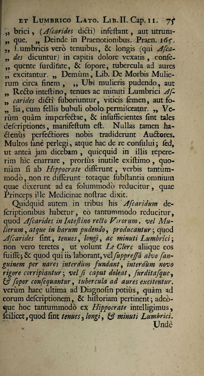 „ brici, (Afcarides di&i) infeffant, aut utrum- „ que. „ Deinde in Praenotionibus. Praen. itff. » L umbricis vero tenuibus, 6c longis ('qui Afica- „ des dicuntur; in capitis dolore vexatis , confe- „ quente furditate, & fopore, tubercula ad aures ,, excitantur. „ Demum, Lib. De Morbis Mulie¬ rum circa finem , „ Ubi mulieris pudendo, aut „ Redto inteftino, tenues ac minuti Lumbrici Af- „ carides di<5H fuboriuntur, viticis femen, aut fo- „ lia, cum fellis bubuli obolo permilceatnr, „ Ve¬ rum quam imperfe&ae, Sc infufficientes fint tales defcriptiones, manifeftum eft. Nullas tamen ha- blenus perfedtiores nobis tradiderunt Au&ores. Multos fane perlegi, atque hac de re confului; fed, ut antea jam dicebam , quicquid in illis repere- rim hic enarrare , prorius inutile exiffimo, quo¬ niam fi ab Hippocrate differunt, verbis tantum¬ modo, non re differunt - totaque fubftantia omniuin quae dixerunt ad ea folummodo reducitur, quae Princeps ille Medicinae noftrae dixit. Quidquid autem in tribus his ' Afcaridum de- fcriptiombus habetur, eo tantummodo reducitur, quod afcarides in Inteftino refto Virorum, vel Mu¬ lierum , atque in harum pudendo, producantur; quod Afcarides fint, tenues, longi, ac minuti Lumbrici; non vero teretes , ut volunt Le Clere aliique eos fuifiejSc quod qui iis laborant, vcljupprejfa alvo fan- guinem per nares interdum fundant, interdum novo rigore corripiantur; vel fi caput dole at, furditafque, & fopor confequantur, tubercula ad aures excitentur. verum haec ultima ad Diagnofin potius, quam ad eorum deferiptionem, & hifloriam pertinent; adeo- que hoc tantummodo ex Hippocrate intelligimus, fcilicet, quod fint tenues 3 longi, & minuti Lumbrici. Unde