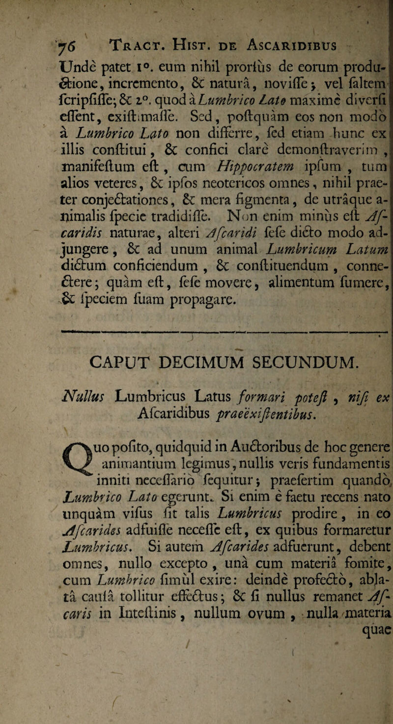 Unde patet i°. eum nihil proriiis de eorum produ¬ ctione, incremento, & natura, no vi (Te > vel faltem TcripfifTe; & z°. quod a Lumbrico Lato maxime diverti effient, exiffimafle. Sed, poflquam eos non modo! a Lumbrico Lato non differre, fed etiam hunc ex . illis confli tui, 6c confici clare demonflraverim ,| manifeflum efl, aim Hippocratem ipfum , tum alios veteres, 6c ipfos neotericos omnes, nihil prae¬ ter conje£lationes, mera figmenta, de utraque a-| lfimalis fpecie tradidiffe. Non enim miniis etl A[-\ caridis naturae, alteri A [caridi fefe dicto modo ad¬ jungere , ad unum animal Lumbricum Latum didtum conficiendum , conflituendum , conne- Ctere; quam efl, fefe movere, alimentum Tumere, & Tpeciem Tuam propagare. j CAPUT DECIMUM SECUNDUM. Nullus Lumbricus Latus formari poteft , niji ex A (caridibus praee xiflentibus. Quopofito, quidquid in Audtoribus de hoc genere animantium legimus, nullis veris Tundamentis inniti neceflario Tequitur *, praefertim quando, Lumbrico Lato egerunt. Si enim e faetu recens nato linquam vifiis fit talis Lumbricus prodire, in eo A [carides adTuifle neceffie efl, ex quibus Tormaretur Lumbricus. Si autem Afcarides adfuerunt, debent omnes, nullo excepto, una cum materia fomite, cum Lumbrico fimul exire: deinde profedto, abla¬ ta caufa tollitur effeftus; 6c fi nullus remanet Afl caris in Iuteflinis, nullum ovum , nulla materia quae /