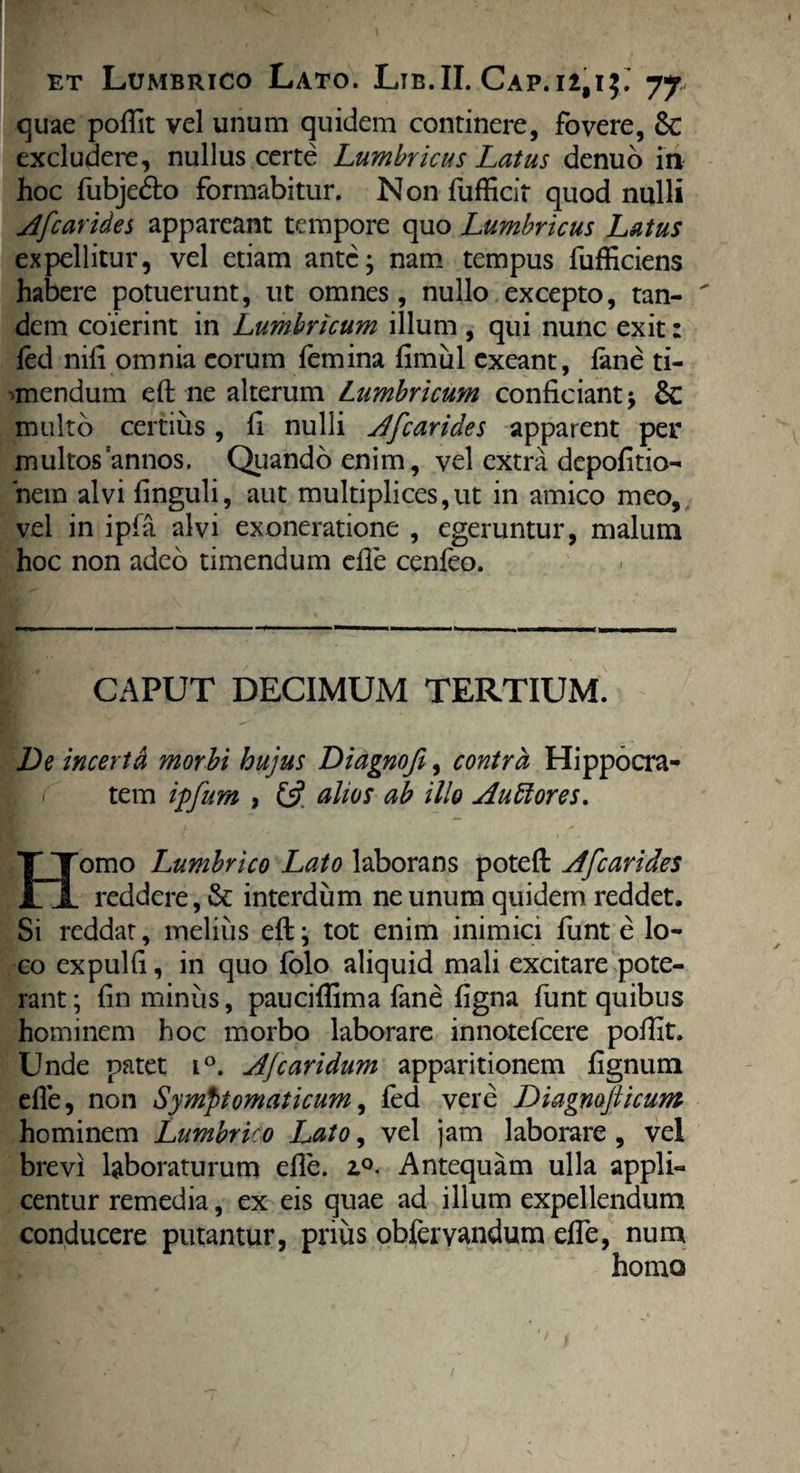 quae poffit vel unum quidem continere, fovere, Sc excludere, nullus certe Lumbricus Latus denuo in hoc fubjedto formabitur. Non fufficit quod nulli Afcarides appareant tempore quo Lumbricus Latus expellitur, vel etiam ante; nam tempus fufficiens habere potuerunt, ut omnes, nullo excepto, tan-  dem coierint in Lumbricum illum , qui nunc exit: fed nifi omnia eorum femina fimul exeant, fane ti- •mendum efl ne alterum Lumbricum conficiant; &C multo certius, fi nulli Afcarides apparent per multos annos. Quando enim, vel extra depolitio¬ nem alvi finguli, aut multiplices,ut in amico meo, vel in ipfa alvi exoneratione , egeruntur, malum hoc non adeo timendum efle cenfeo. CAPUT DECIMUM TERTIUM. De incerta morbi hujus Diagnofi, contra Hippocra- - tem ipfum , £5? altos ab illo A ubi ores. Homo Lumbrico Lato laborans potefl Afcarides reddere, & interdum ne unum quidem reddet. Si reddat, melius eft; tot enim inimici funt e lo¬ co expulfi, in quo folo aliquid mali excitare pote¬ rant; fin minus, pauciflima fane figna funt quibus hominem hoc morbo laborare innotefeere poflit. Unde patet i°. AJ'caridum apparitionem fignum efle, non Symptomaticum, fed vere Diagnojiicum hominem Lumbrico Lato, vel jam laborare, vel brevi laboraturum efle. 2.0. Antequam ulla appli¬ centur remedia, ex eis quae ad illum expellendum conducere putantur, prius obfervandum effe, num homo