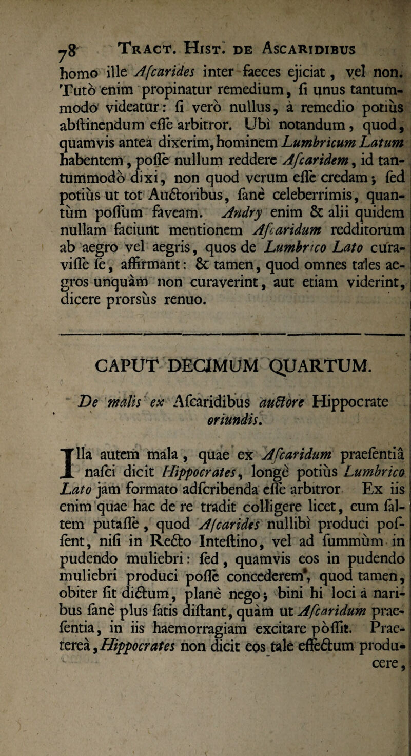 homo ille Afcarides inter faeces ejiciat, vel non. Tuto enim propinatur remedium, fi unus tantum¬ modo videatur: fi vero nullus, a remedio potius abftinendum efle arbitror. Ubi notandum, quod, quamvis antea dixerim, hominem Lumbricum Latum habentem, pofle nullum reddere Afcaridem, id tan¬ tummodo dixi, non quod verum efle credam* (ed potius ut tot Au&oribus, (ane celeberrimis, quan¬ tum pofliim faveam. Andry enim 8c alii quidem nullam faciunt mentionem AJlaridum redditorum ab aegro vel aegris, quos de Lumbrico Lato cura- vifle (e, affirmant: & tamen, quod omnes tales ae¬ gros unquam non curaverint, aut etiam viderint, dicere prorsus renuo. CAPUT DECIMUM QUARTUM. De malis ex Afcaridibus auttorc Hippocrate oriundis. Illa autem mala , quae ex A [caridum praetenti a natei dicit Hippocrates, longe potius Lumbrico Lato jam formato adferibenda efle arbitror Ex iis enim quae hac de re tradit colligere licet, eum (al¬ tem putafle , quod A (carides nullibi produci pof- tent, nifi in Refto Inteftino, vel ad fummum in pudendo muliebri: fed , quamvis eos in pudendo muliebri produci pofle concederem*, quod tamen, obiter fit didhim, plane nego * bini hi loci a nari¬ bus (ane plus (atis didant, quam ut Afcaridum prae- (entia, in iis haemorragiam excitare poffit. Prae¬ terea , Hippocrates non dicit eos tale effe&um produ- cere,