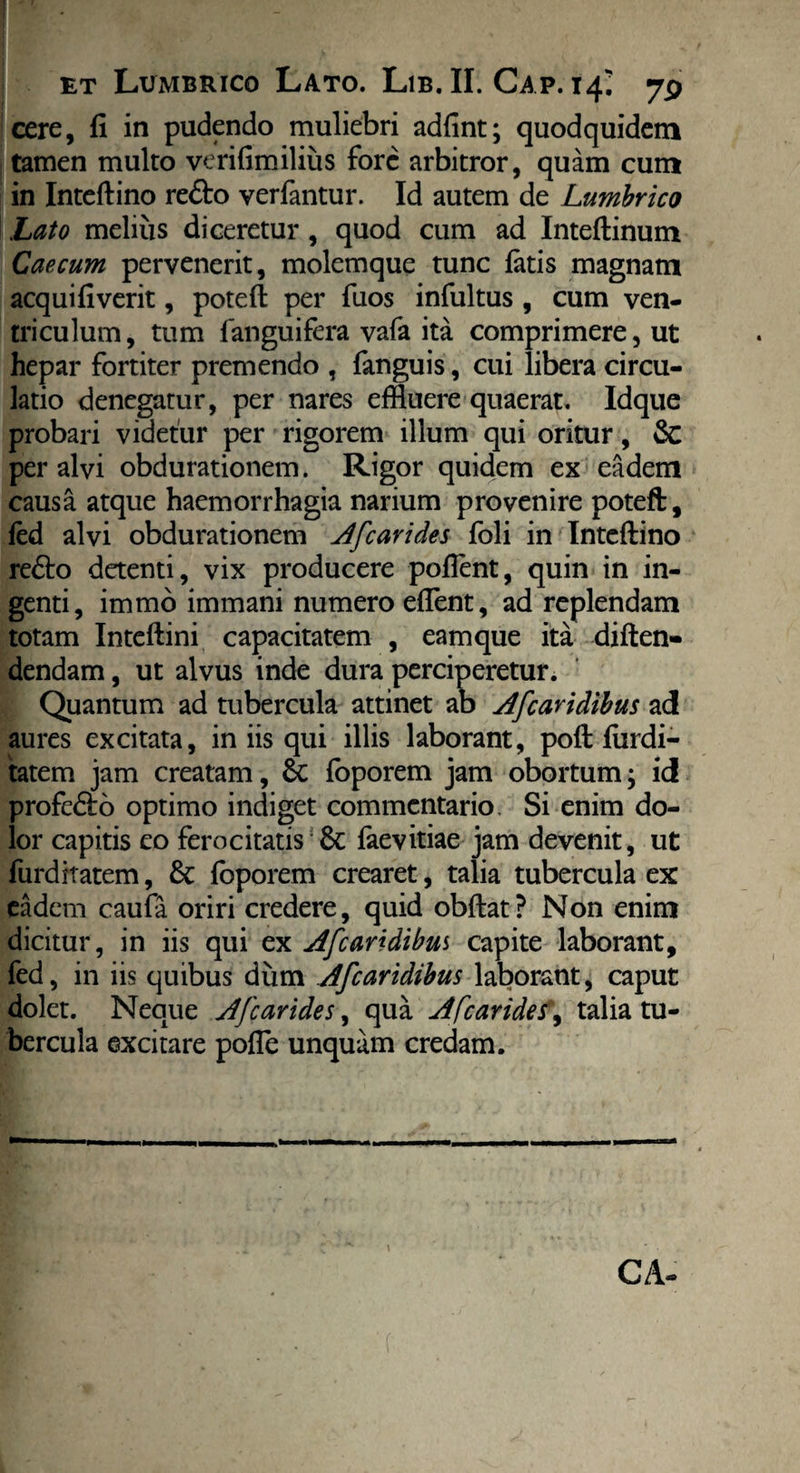 . et LuiMbrico Lato. Lib. II. Gap. 14; 79 cere, fi in pudendo muliebri adfint; quodquidem tamen multo verifimilius fore arbitror, quam cum in Inteftino re&o yerfantur. Id autem de Lumbrico Lato melius diceretur, quod cum ad Inteftinum Caecum pervenerit, molemque tunc fatis magnam aequi fi verit, potefl per fuos infultus , cum ven¬ triculum, tum fanguifera vafa ita comprimere, ut hepar fortiter premendo , fanguis, cui libera circu¬ latio denegatur, per nares effluere quaerat. Idque probari videtur per rigorem illum qui oritur, & per alvi obdurationem. Rigor quidem ex eadem causa atque haemorrhagia narium provenire poteft, fed alvi obdurationem Afcarides foli in Inteftino re&o detenti, vix producere pofient, quin in in¬ genti, immo immani numero edent, ad replendam totam Inteftini capacitatem , eam que ita diften- dendam, ut alvus inde dura perciperetur. Quantum ad tubercula attinet ab Afcaridibus ad aures excitata, in iis qui illis laborant, poft fiirdi- tatem jam creatam, &: foporem jam obortum; id profe&o optimo indiget commentario. Si enim do¬ lor capitis eo ferocitatis & faevitiae jam devenit, ut furditatem, & foporem crearet, talia tubercula ex eadem caufa oriri credere, quid obftat? Non enim dicitur, in iis qui ex Afcaridibus capite laborant, fed, in iis quibus dum Afcaridibus laborant, caput dolet. Neque Jfcarides, qua Afcarides\ talia tu¬ bercula excitare pofle unquam credam. CA-