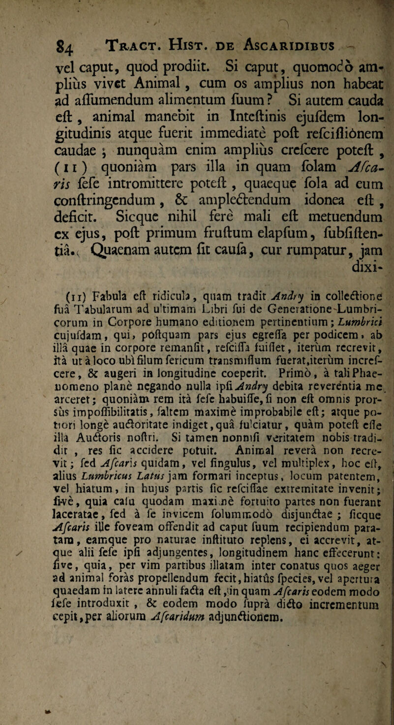 vel caput, quod prodiit. Si caput, quomodo atn* piius vivet Animal, cum os amplius non habeat ad affumendum alimentum fuum ? Si autem cauda eft , animal manebit in Inteftinis ejufdem lon¬ gitudinis atque fuerit immediate poft refciflibnem caudae ; nunquam enim amplius crefcere poteft , (11) quoniam pars illa in quam fblam Afca- ris fefe intromittere poteft , quaeque fola ad eum conftringcndum, & amplectendum idonea eft , deficit. Sicque nihil fere mali eft metuendum ex ejus, poft primum fruftum elapfum, fubfiften- tia.( Quaenam autem fit caufa, cur rumpatur, jam dixi- (11) Fabula eft ridicula, quam tradit Andry in colledione fiia Tabularum ad ultimam Libri fui de Generatione-Lumbri- corum in Corpore humano editionem pertinentium; Lumbrici cujufdam, qui» poftquam pars ejus egreffa per podicem» ab illa quae in corpore remanlit, refeifla fuiflet, iterum recrevit, ita ut a loco ubi filum fericum transmiflum fuerat,iterum incref- cere, & augeri in longitudine coeperit. Primo, a tali Phae¬ nomeno plane negando nulla Andry debita reverentia mc arceret; quoniam rem ita fefe habuifle,fi non eft omnis pror¬ sus impoffibilitatis, faltem maxime improbabile eft; atque po- tiori longe audoritate indiget,qua fulciatur, quam poteft efte illa Audoris noftri. Si tamen nonnifi veritatem nobis tradi¬ dit , res fic accidere potuit. Animal revera non recre¬ vit; fcd Afcaris quidam, vel fingulus, vel multiplex, hoc eft, alius Lumbricus Latus jam formari inceptus, locum patentem, vel hiatum, in hujus partis fic refeiflae extremitate invenit; live, quia calu quodam maxime fortuito partes non fuerant laceratae, fcd a fe invicem folummodo disjundae ; ficque Afcaris ille foveam offendit ad caput fuum recipiendum para¬ tam, eamque pro naturae inftituto replens, ei accrevit, at- / que alii fefe ipfi adjungentes, longitudinem hanc effecerunt: live, quia, per vim partibus illatam inter conatus quos aeger ad animal foras propellendum fecit,hiatus fpecies,vel apertura quaedam in latere annuli fada eft ,?in quam A/caris eodem modo fefe introduxit , & eodem modo fupra dido incrementum cepit,per aliorum Afcaridum adjundionem. \