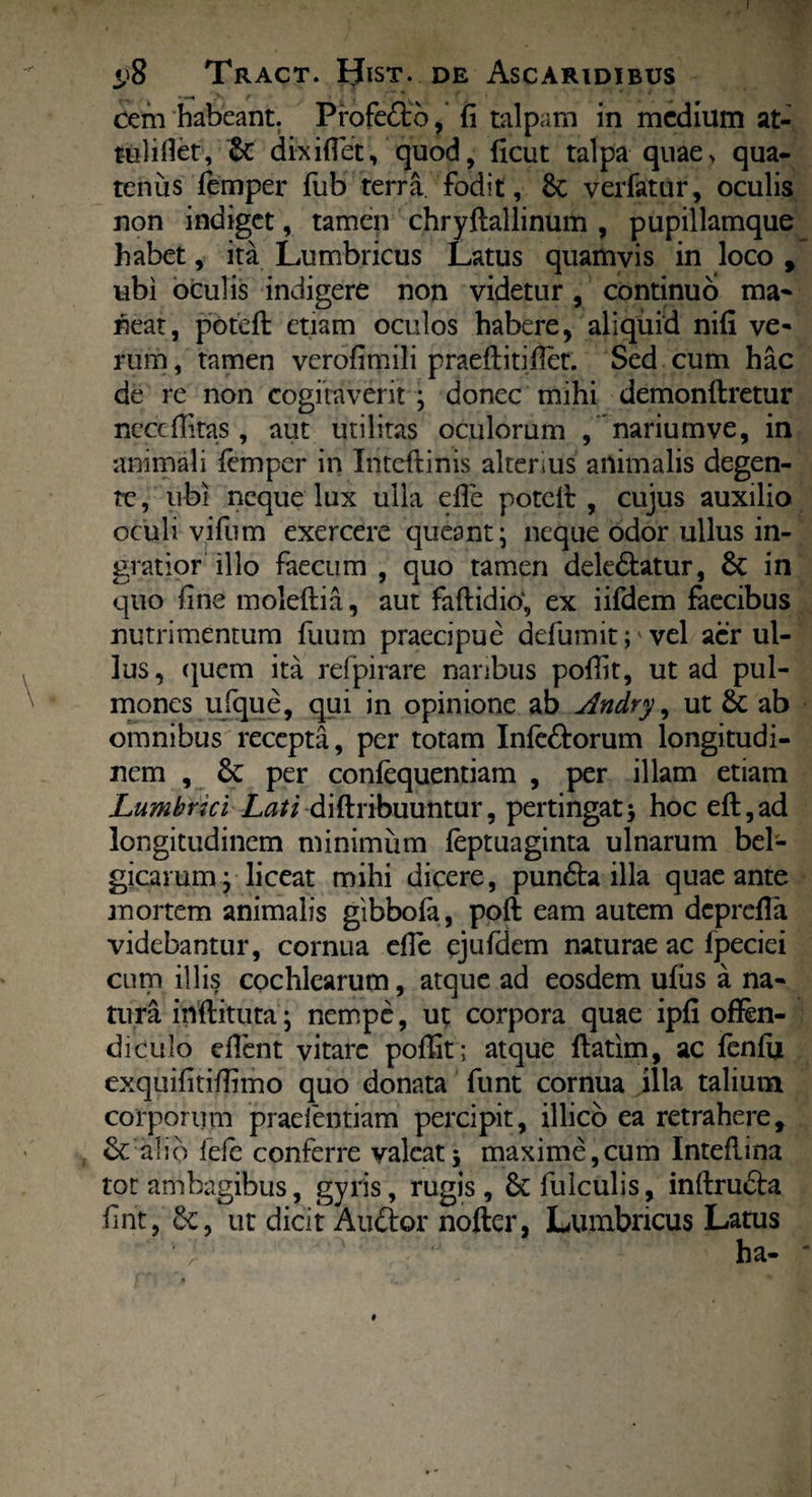 I t;8 Tract. Hist. de Ascaridibus cem habeant. Profefto, fi talpam in medium at- tulifiet, £c dixi fiet, quod, ficut talpa qnae> qua¬ tenus femper fub terra fodit, 8c verfatur, oculis non indiget, tamen chryftallinum , pupillamque habet, ita Lumbricus Latus quamvis in loco , ubi oculis indigere non videtur , continuo ma* neat, potefi: etiam oculos habere, aliquid nifi ve* rum, tamen verofimili praeftitiflet. Sed cum hac de re non cogitaverit ; donec mihi demonftretur neceflitas, aut utilitas oculorum / nariumve, in animali lemper in Inteftinis alterius animalis degen¬ te , ubi neque lux ulla efle potefi: , cujus auxilio oculi vifum exercere ejueant* neque odor ullus in¬ gratior illo faecum , quo tamen dekdlatur, & in quo fine moleftia, aut faftidio; ex iifdem faecibus nutrimentum fuum praecipue defumit;' vel aer ul¬ lus, quem ita refpirare naribus pofiit, ut ad pul¬ mones ufque, qui in opinione ab Andry, ut & ab omnibus recepta, per totam Infcftorum longitudi¬ nem , per conlequentiam , per illam etiam Lumbrici Lati di (tribuuntur, pertingat 5 hoc eft,ad longitudinem minimum leptuaginta ulnarum bel- gicamm; liceat mihi dicere, pundta illa quae ante mortem animalis gibbofa, poft eam autem deprefla videbantur, cornua efle ejufdem naturae ac fpeciei cum illis cochlearum, atque ad eosdem ulus a na¬ tura inftituta• nempe, ut corpora quae ipfi offen¬ diculo effent vitare poffit; atque ftatim, ac fenfii exquifitifiimo quo donata funt cornua illa talium corporum praelentiam percipit, illicb ea retrahere, & alio fefe conferre valeat $ maxime,cum Inteflina tot ambagibus, gyris, rugis, & fulculis, inftru&a fint, ut dicit Atiftor nofter, Lumbricus Latus #