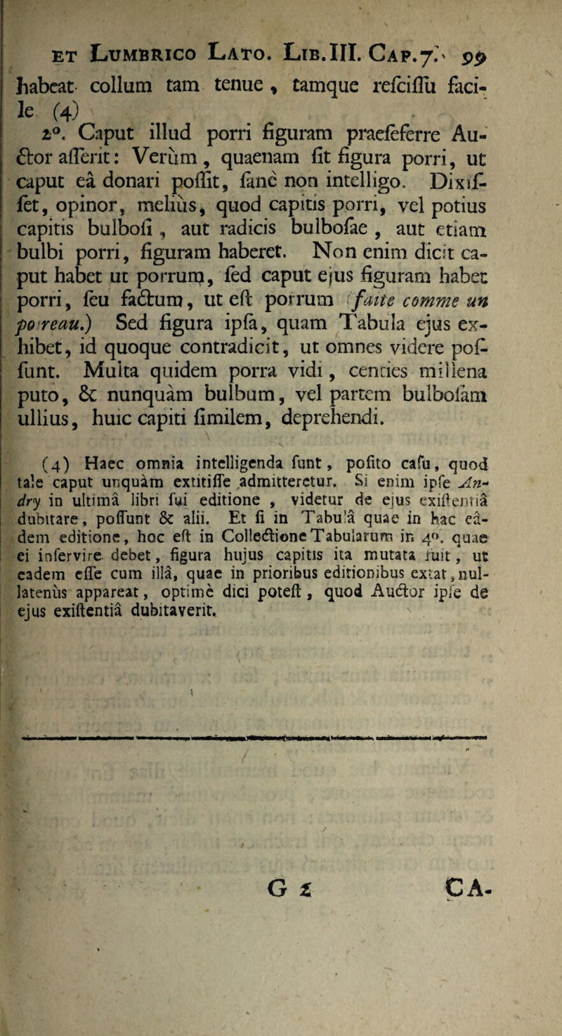 habeat- collum tam tenue , tamque refeiflu faci¬ le (4) . • i°. Caput illud porri figuram praeleferre Au- ttoraflent: Verum, quaenam fit figura porri, ut caput ea donari poffit, fane non intdligo. Dixif* let, opinor, melius, quod capitis porri, vel potius capitis bulboli, aut radicis bulbofae , aut etiam bulbi porri, figuram haberet. Non enim dicit ca¬ put habet ut porrunj, fed caput ejus figuram habet: porri, feu fadhira, ut efi; porrum 'faite comme un poreau.) Sed figura ipfa, quam Tabula ejus ex¬ hibet, id quoque contradicit, ut omnes videre pofi- funt. Multa quidem porra vidi, cencies millena puto, &: nunquam bulbum, vel partem bulboiam ullius, huic capiti fimilem, deprehendi. ' \ (4) Haec omnia intelligenda funt, polito cafu, quod tale caput unquam extitifle admitteretur. Si enim ipfe An~ dry in ultima libri fui editione , videtur de eius exiftentid dubitare, poliunt & alii. Et fi in Tabula quae in hac ea¬ dem editione, hoc efi in Colledtione Tabularum in 4«. quae ei infervire. debet, figura hujus capitis ita mutata fuit, ut eadem elie cum illa, quae in prioribus editionibus exiat, nul¬ latenus appareat, optime dici poteft , quod Audior ipfe de ejus exiftentia dubitaverit. \