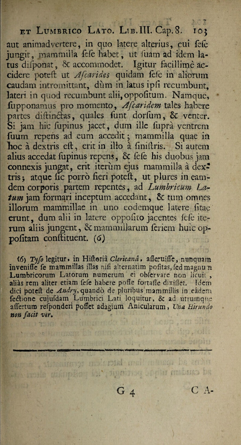 aut animadvertere, in quo latere alterius, cui fele jungit, mammilla fcfe habet, ut fuam ad idem la¬ tus difponat, St accommodet. Igitur facillime ac¬ cidere poteft ut A [carides quidam fele in aliorum caudam intromittant, dum in latus ipfi recumbunt, lateri in quod recumbunt alii, oppofitum. Namque, fupponamus pro momento, A [caridem tales habere partes diftinclas, quales funt dorfum, & venter. Si jam hic lupinus jacet, dum ille fupra ventrem fuum repens ad eum accedit; mammilla quae in lioc a dextris eft, erit in illo a finiftris. Si autem alius accedat fupinus repens, 8c fele his duobus jam connexis jungat, erit iterum ejus mammilla a dex¬ tris j atque fic porro fieri poteft, ut plures in eam- dem corporis partem repentes, ad Lumbricum La¬ tum jam formari inceptum accedant, St tum omnes illorum mammillae in uno eodemque latere fitae erunt, dum alii in latere oppofito jacentes fcfe ite¬ rum aliis jungent, & mammillarum feriem huicop- pofitam conftituent. (6) (6) Tyfo legitur» in Hiftoria Clericand. afieruifle, nunquam invenifle fe mammillas illas nili alternatim politas, fed magnu n Lumbricorum Latorum numerum ei obfervare non licuit , alias rem aliter etiam fefe habere polle fortafie dixiffet. Idem dici poteft de Andry, quando de pluribus mammillis in eadem fedlionc cujufdam Lumbrici Lati loquitur, & ad utrumque aflertum refpondcri pollet adagium Anicularum, Una Hirundo non facit ver. G 4 C A- )