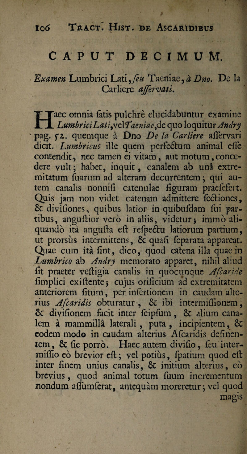CAPUT DECIMUM. I Examen Lumbrici Lati^ feu Taeniae,# Dno. De la Carliere ajfervati. Haec omnia fatis pulchre elucidabuntur examine LumbriciLatl yvtXTaeniae,de quo loquitur Andry pag. fz. quemque a Dno De la Carliere afTervari dicit. Lumbricus ille quem perfe&um animal efle contendit, nec tamen ei vitam, aut motum,conce¬ dere vult; habet, inquit, canalem ab uni extre¬ mitatum fiiarum ad alteram decurrentem; qui au¬ tem canalis nonnifi catenulae figuram praefefert. Quis jam non videt catenam admittere fe&iones, & divifiones, quibus latior in quibufdam fui par¬ tibus, anguftior vero in aliis, videtur* immo ali¬ quando ita angufla eft refpeftu latiorum partium, ut prorsus intermittens, 6c quafi feparata appareat. Quae cum ita fint, dico, quod catena illa quae in Lumbrico ab Andry memorato apparet, nihil aliud fit praeter veftigia canalis in quocunque A [caride fimplici exiftente * cujus orificium ad extremitatem anteriorem fitum, per infertionem in caudam alte¬ rius Afcaridis obturatur , & ibi intermiffionem, 6c divifionem facit inter feipfum, & alium cana¬ lem a mammilla laterali , puta , incipientem, 8c eodem modo in caudam alterius Afcaridis defirien- tem, fic porro. Haec autem divifio, feu inter- miflio eo brevior cfl; vel potius, fpatium quod eft inter finem unius canalis, 6c initium alterius, eo brevius, quod animal totum fuum incrementum nondum affumferat, antequam moreretur; vel quod magis