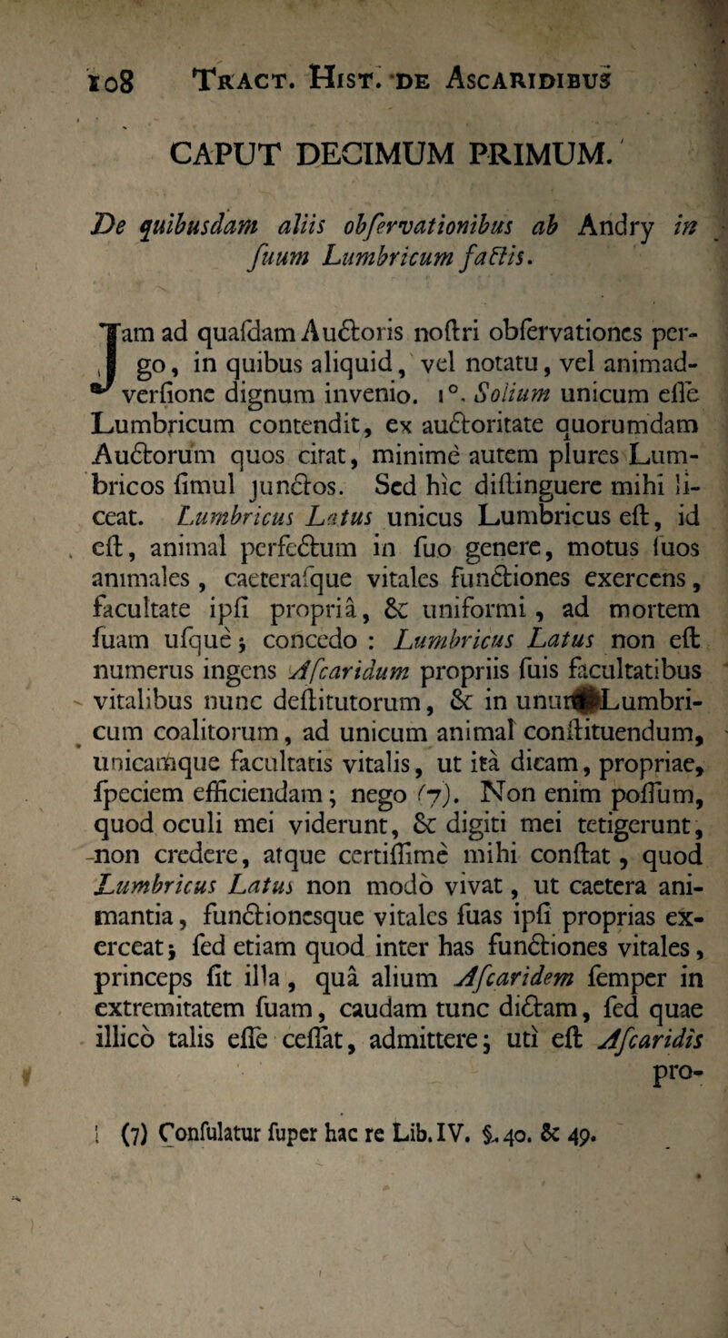 CAPUT DECIMUM PRIMUM. De quibusdam aliis obfervationibus ab Andry in fuum Lumbricum fallis. Jam ad quafdam Au&oris noftri oblervationcs per¬ go, in quibus aliquid, vel notatu, vel animad- verfionc dignum invenio. i°. Solium unicum efle Lumbricum contendit, ex au&oritate quorumdam Audtorum quos citat, minime autem plurcs Lum¬ bricos fimul junctos. Sed hic diftinguere mihi li¬ ceat. Lumbricus Latus unicus Lumbricus eft, id eft, animal perfeftum in fuo genere, motus fuos animales , caeterafque vitales functiones exercens, facultate ipfi propria, &: uniformi, ad mortem fuam ufque y concedo : Lumbricus Latus non eft numerus ingens J[caridum propriis fuis facultatibus vitalibus nunc deftitutorum, & in unui^Lumbri- cum coalitorum, ad unicum animal conftituendum, unicamque facultatis vitalis, ut ita dicam, propriae, fpeciem efficiendam; nego (j). Non enim poffium, quod oculi mei viderunt, digiti mei tetigerunt, -non credere, atque certiffime mihi conftat, quod Lumbricus Latus non modo vivat, ut caetera ani¬ mantia , fundtionesque vitales fuas ipfi proprias ex¬ erceat j fed etiam quod inter has fundtiones vitales, princeps fit illa, qua alium dfcaridem femper in extremitatem fuam, caudam tunc didtam, fed quae illico talis efle ceflfat, admittere; uti eft caridis pro- I (7) Confulatur fuper hac re Lib. IV. §, 40. & 49.