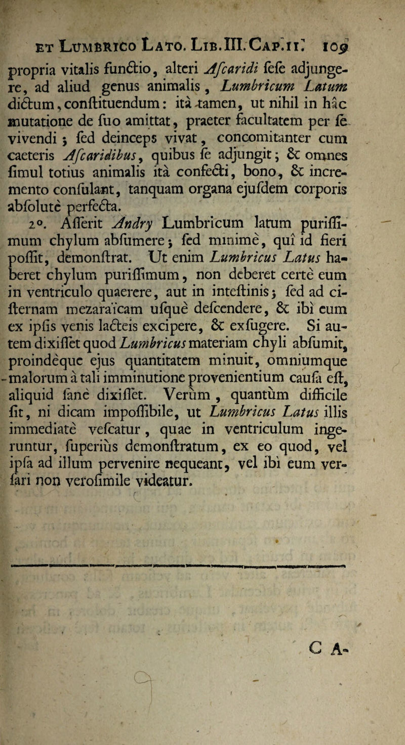 propria vitalis funftio, alteri Afearidi fele adjunge¬ re, ad aliud genus animalis, Lumbricum Latum didhim *conftituendum: ita4:amen, ut nihil in hac mutatione de fuo amittat, praeter facultatem per fe vivendi 5 fed deinceps vivat, concomitanter cum caeteris Afcaridibus, quibus fe adjungit; &: omnes fimul totius animalis ita confe&i, bono, St incre¬ mento confulant, tanquam organa ejufdem corporis abfblutc perfedta. 20. Aflerit Andry Lumbricum latum puriffi- mum chylum abfumere; fed minime, qui id fieri poffit, demonftrat. Ut enim Lumbricus Latus ha¬ beret chylum puriflimum, non deberet certe eum in ventriculo quaerere, aut in inteflinis; fed ad ci- fternam mezaraicam ufque defeendere, St ibi cum ex ipiis venis ladteis excipere, St exfiigere. Si au¬ tem dixiflet quod Lumbricus materiam chyli abfumit, proindeque ejus quantitatem minuit, omniumque -malorum a tali imminutione provenientium caufa eft, aliquid lane dixiflet. Verum , quantum difficile fit, ni dicam impoffibile, ut Lumbricus Latus illis immediate vefcatur, quae in ventriculum inge¬ runtur, fuperius demonflratum, ex eo quod, vel ipfa ad illum pervenire nequeant, vel ibi eum ver- fari non verofimile videatur. G A-*