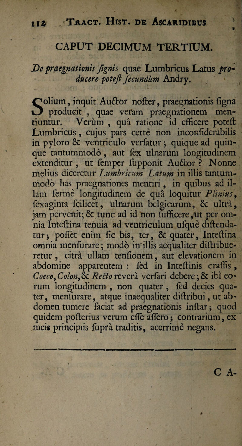CAPUT DECIMUM TERTIUM. De praegnationis fignis quae Lumbricus Latus pro¬ ducere yotefi fecundum Andry. Solium, inquit Audior nofter, praegnationis ligna producit , quae veram praegnationem men¬ tiuntur. Verum , qua ratione id efficere potell Lumbricus, cujus pars certe non inconliderabilis in pyloro 6c ventriculo verfatur; quique ad quin¬ que tantummodo , aut fex ulnarum longitudinem extenditur , ut fcmper fupponit Audior ? Nonne melius diceretur Lumbricum Latum in illis tantum¬ modo has praegnationes mentiri, in quibus ad il¬ lam ferme longitudinem de qua loquitur Plinius, fexaginta fcilicet, ulnarum belgicarum, & ultra, jam pervenit; 6c tunc ad id non lufficere ,ut per om¬ nia Intellina tenuia ad ventriculum ulque diftenda- tur* pollet enim lic bis, ter, & quater, Intellina omnia menfurare; modo in illis aequaliter dillribue- retur , citra ullam tenfionem, aut elevationem in abdomine apparentem : led in Intellinis craffis , Coeco,Colon,& Refto revera verlari debere ;& ibi eo* rum longitudinem , non quater , led decies qua¬ ter, menfurare, atque inaequaliter dillribui, ut ab¬ domen tumere faciat ad praegnationis inflar j quod quidem pollerius verum elle allero; contrarium, ex meis principiis fupra traditis, acerrime negans. C A-