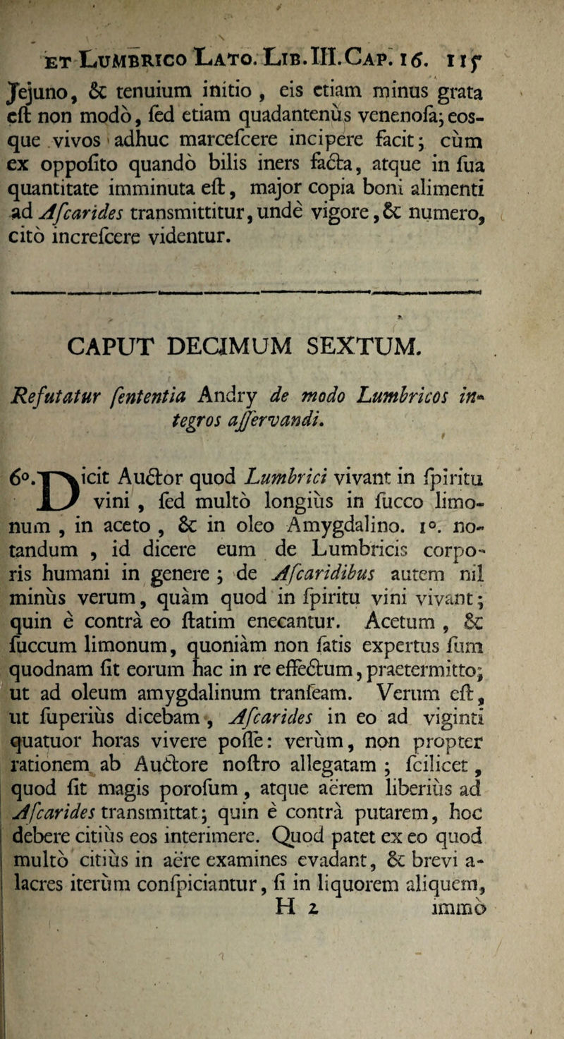 Jejuno, tenuium initio , eis etiam minus grata eft non modo, fed etiam quadantenits venenola; eos- que vivos adhuc marcefeere incipere facit; cum ex oppofito quando bilis iners fa£ta, atque in fua quantitate imminuta eft, major copia boni alimenti ad Afcarides transmittitur,unde vigore,& numero, cito increfcere videntur. CAPUT DECIMUM SEXTUM. Refutatur fententia Andry de modo Lumbricos in* tegros ajfervandi. 6°.T^icit Au<5tor quod Lumbrici vivant in Ipiritu 1 J vini , fed multo longius in fucco limo- num , in aceto , & in oleo Amygdalino. i°. no¬ tandum , id dicere eum de Lumbricis corpo¬ ris humani in genere ; de Afcaridibus autem nil minus verum, quam quod in fpiritu vini vivant; quin e contra eo ftatim enecantur. Acetum , &c fuccum limonum, quoniam non fatis expertus funi quodnam fit eorum hac in re effeftum, praetermitto; ut ad oleum amygdalinum tranfeam. Verum eft, ut fuperius dicebam , Afcarides in eo ad viginti quatuor horas vivere pofie: verum, non propter rationem ab Audtore noftro allegatam ; fcilicet, quod fit magis porofum, atque aerem liberius ad Afcarides transmittat; quin e contra putarem, hec debere citius eos interimere. Quod patet ex eo quod multo citius in aere examines evadant, brevi a- lacres iterum confpiciantur, fi in liquorem aliquem, H z imiBO ! ( I /i m — I