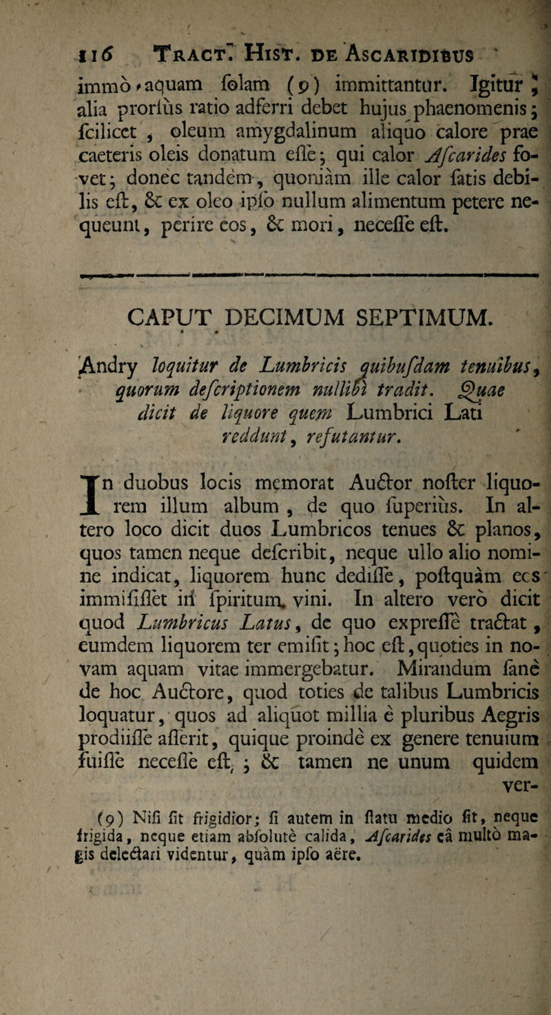 immo^aquam folam (p) immittantur. Igitur J alia proriiis ratio adferri debet hujus phaenomenis; fcilicet , oleum amygdalinum aliquo calore prae caeteris oleis donatum die ; qui calor Afcarides fo¬ vet; donec tandem , quoniam ille calor fatis debi¬ lis cft, Sc ex oleo ipio nullum alimentum petere ne¬ queunt , perire eos, mori, necefle eft. CAPUT DECIMUM SEPTIMUM. • • Andry loquitur de Lumbricis auibufdam tenuibus, quorum deferiptionem nullibi tradit. Quae dicit de liquore quem Lumbrici Lati reddunt, refutantur. In duobus locis memorat Audor nofter liquo¬ rem illum album , <L quo fuperius. In al¬ tero loco dicit duos Lumbricos tenues 8c planos, quos tamen neque deferibit, neque ullo alio nomi¬ ne indicat, liquorem hunc dedide, poftquam ecs immififlet iri fpiritum. vini. In altero vero dicit quod Lumbricus Latus, dc quo exprefle tra&at, eumdem liquorem ter emifit;hoc cft,quoties in no¬ vam aquam vitae immergebatur. Mirandum iane de hoc Auctore, quod toties de talibus Lumbricis loquatur, quos ad aliquot millia e pluribus Aegris prodiifie aflerit, quique proinde ex genere tenuium fuille necelle eft, ; 6c tamen ne unum quidem ver- (9) Nifi fit frigidior; fi autem in fiam medio fit, neque frigida, neque etiam abfolute calida, A[carides ca multo ma¬ gis delegari videntur, quam ipfo aere.