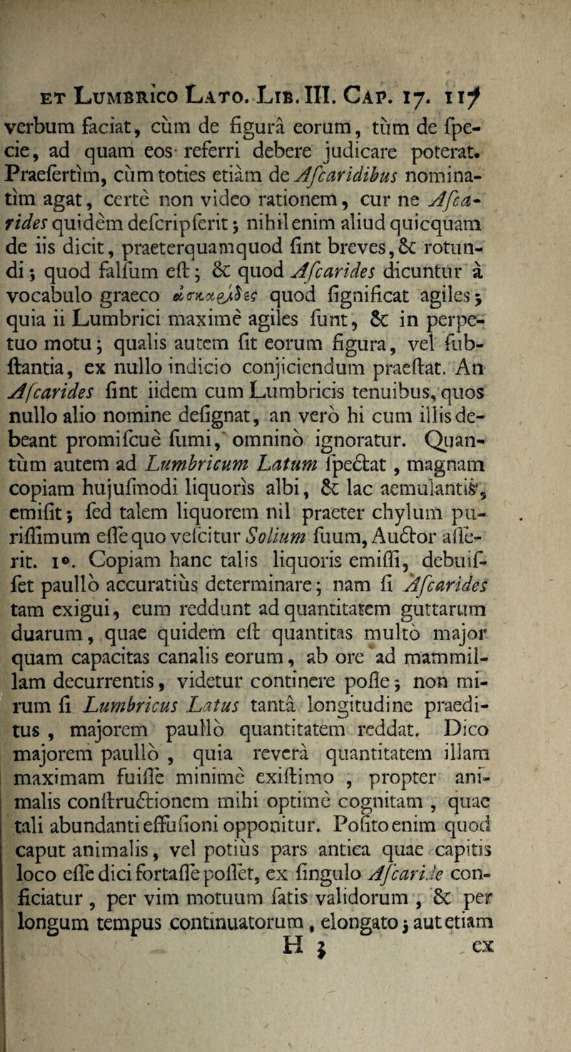 verbum faciat, cum de figura eorum, tum de fpe- cie, ad quam eos-referri debere judicare poterat. Praefertim, cum toties etiam de Afcaridibus nomina- tim agat, certe non video rationem, cur ne Afca* rides quidem defcripferit ; nihil enim aliud quicquam de iis dicit, praeterquam quod fint breves, 6c rotun¬ di \ quod falfum ed; quod Afc arides dicuntur a vocabulo graeco dvwvSv; quod fignificat agiles j quia ii Lumbrici maxime agiles funt, 6c in perpe¬ tuo motu; qualis autem fit eorum figura, vel fub- ftantia, ex nullo indicio conjiciendum praedat. An Afcarides fint iidem cum Lumbricis tenuibus, quos nullo alio nomine defignat, an vero hi cum illis de¬ beant promifeue fumi, omnino ignoratur. Quan¬ tum autem ad Lumbricum Latum fpedtat , magnam copiam hujulmodi liquoris albi, Se lac aemulantis', emifit •, fcd talem liquorem nil praeter chylum pu- ridimum effe quo vefeitur Solium fuum,Au£tor ade¬ rit. 1®. Copiam hanc talis liquoris emifli, debuif- fet paulio accuratius determinare; nam fi Afcarides tam exigui, eum reddunt ad quantitatem guttarum duarum, quae quidem ed quantitas multo major quam capacitas canalis eorum, ab ore ad mammil¬ lam decurrentis, videtur continere pode 5 non mi¬ rum fi Lumbricus Latus tanta longitudine praedi¬ tus , majorem paullo quantitatem reddat. Dico majorem paullo , quia revera quantitatem illam maximam fuide minime exidimo , propter ani¬ malis condru&ionem mihi optime cognitam , quae tali abundanti effudoni opponitur. Poutoenim quod caput animalis, vel potius pars antica quae capias loco effe dici fortade pollet, ex fingulo Afcaride con¬ ficiatur , per vim motuum fatis validorum , & per longum tempus continuatorum, elongato 3 aut etiam H } .ex