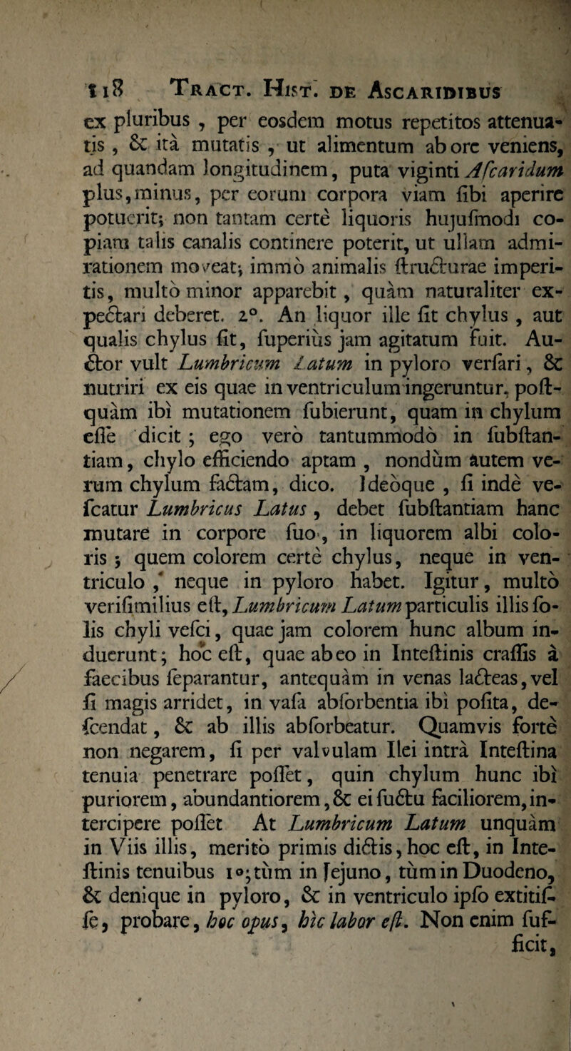 ex pluribus , per eosdem motus repetitos attenua* tis, &C ita mutatis , ut alimentum aborc veniens, ad quandam longitudinem, puta vigint\Afcaridum plus,minus, per eorum corpora viam libi aperire potuerit; non tantam certe liquoris hujulmodi co¬ piam talis canalis continere poterit, ut ullam admi¬ rationem moveat; immo animalis ftrudurae imperi¬ tis, multo minor apparebit, quam naturaliter ex- pedari deberet. z°. An liquor ille fit chylus , aut qualis chylus fit, fuperius jam agitatum Fuit. Au¬ ctor vult Lumbricum l atum in pyloro verfari, 8c nutriri ex eis quae in ventri culum ingeruntur, poft- quam ibi mutationem fubierunt, quam in chylum efie dicit ; ego vero tantummodo in fubftan- tiam, chylo efficiendo aptam , nondum autem ve¬ rum chylum fadam, dico. Idebque , fi inde ve- fcatur Lumbricus Latus, debet fubftantiam hanc mutare in corpore fuo>, in liquorem albi colo¬ ris ; quem colorem certe chylus, neque in ven¬ triculo ,' neque in pyloro habet. Igitur, multo verifimilius Lumbricum Latum particulis illis fo- lis chyli vefei, quae jam colorem hunc album in¬ duerunt; hoceft, quae abeo in Inteftinis crafiis a faecibus feparantur, antequam in venas ladeas,vel fi magis arridet, in vafa abforbentia ibi pofita, de- fcendat, Sc ab illis abforbeatur. Quamvis forte non negarem, fi per valvulam Ilei intra Inteftina tenuia penetrare pofiet, quin chylum hunc ibi puriorem, abundantiorem,6c eifudu faciliorem,in¬ tercipere pollet At Lumbricum Latum unquam in Viis illis, merito primis didis,hoc eft, in Inte- ltinis tenuibus i®;tum in Jejuno, tum in Duodeno, &; denique in pyloro, & in ventriculo iplb extitifi. fc, probare, hoc opus, hic labor eft. Non enim fuf-