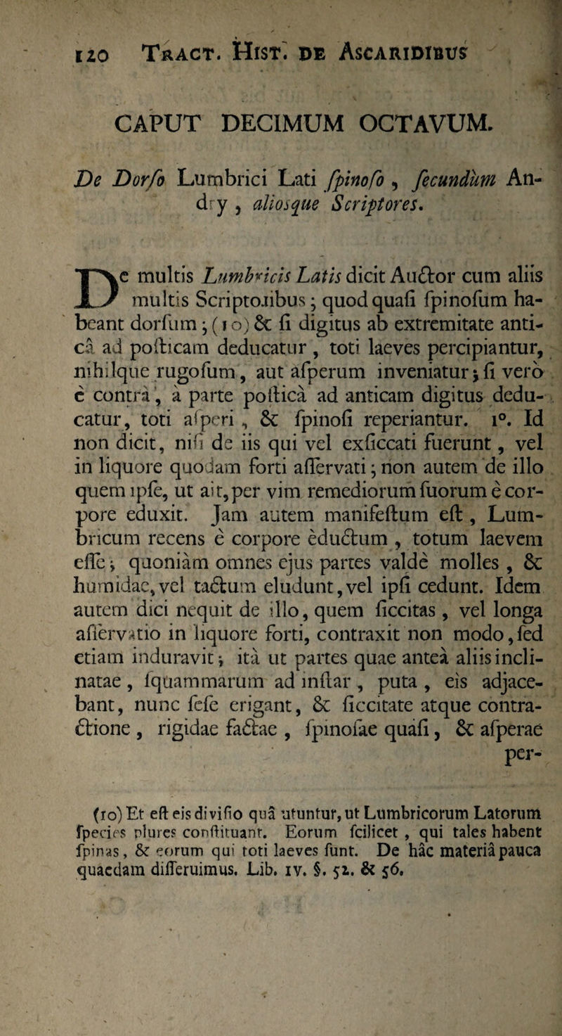 CAPUT DECIMUM OCTAVUM. De Dorfo Lumbrici Lati fpinofo , fecundum An- dry , alio>que Scriptores. Dc multis Lumbricis Latis dicit Auftor cum aliis multis Scriptojibus; quod quali fpinofum ha¬ beant dorfum; (i o) & fi digitus ab extremitate anti¬ ca ad poiheam deducatur, toti laeves percipiantur, nthllque rugofum, aut afperum inveniatur*fi vero c contra, a parte poltica ad anticam digitus dedu¬ catur, toti afperi , &: fpinofi reperiantur. i°. Id non dicit, nifi de iis qui vel exficcati fuerunt, vel in liquore quodam forti afiervati j non autem de illo quemiple, ut ait,per vim remediorum fuorum e cor¬ pore eduxit. Jam autem manifeftum eft , Lum¬ bricum recens e corpore eduCtum , totum laevem ede i quoniam omnes ejus partes valde molles , 6c humidae,vel taClum eludunt,vel ipfi cedunt. Idem autem dici nequit de illo, quem ficcitas , vel longa adervatio in liquore forti, contraxit non modo,fed etiam induravit*, ita ut partes quae antea aliis incli¬ natae , fqtiammarum ad indar , puta , eis adjace¬ bant, nunc fefe erigant, & ficcitate atque contra¬ ctione , rigidae faCtae , fpinofae quafi, 8c afperae per- fro) Et efteisdivifio qua utuntur, ut Lumbricorum Latorum fpeci^s rlurcf conftituanr. Eorum fcilicet , qui tales habent fpinas, & eorum qui toti laeves funt. De hac materia pauca quaedam dilleruimus. Lib. iv. §. 51. & 56.