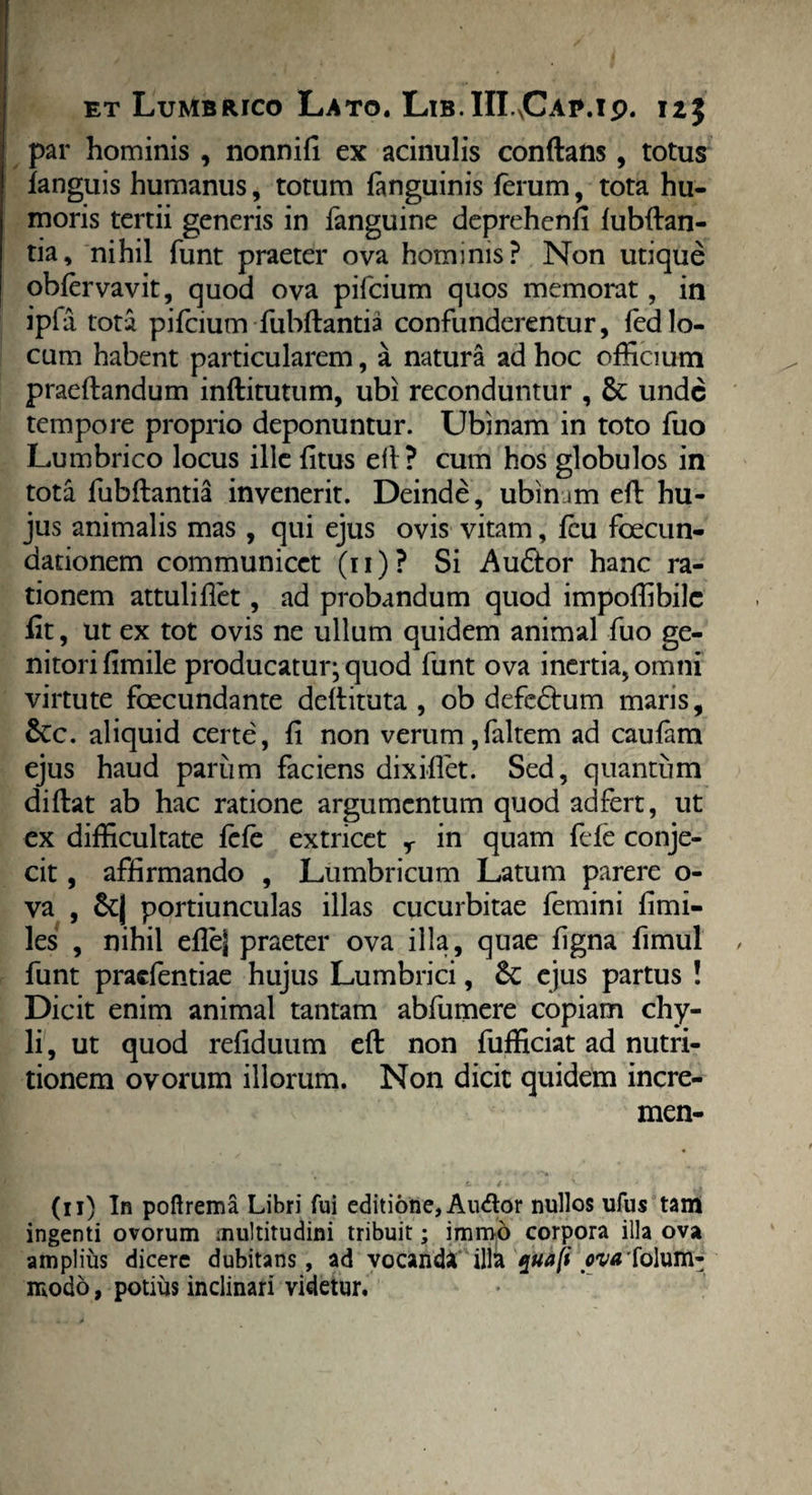 et Lumbrico Lato. Lib.HLCae.ip. 125 par hominis , nonnifi ex acinulis conflans, totus languis humanus, totum languinis ferum, tota hu¬ moris tertii generis in fanguine deprehenli lubftan- tia, nihil funt praeter ova hominis? Non utique obfervavit, quod ova pifcium quos memorat, in ipfa tota pifcium fubftantia confunderentur, fedlo¬ cum habent particularem, a natura ad hoc officium praeftandum inftitutum, ubi reconduntur , & unde tempore proprio deponuntur. Ubinam in toto fuo Lumbrico locus ille litus ell? cum hos globulos in tota fubftantia invenerit. Deinde, ubimm eft hu¬ jus animalis mas , qui ejus ovis vitam, fcu foecun- dationem communicet (11)? Si Au&or hanc ra¬ tionem attuli flet, ad probandum quod impoffibile flt, ut ex tot ovis ne ullum quidem animal fuo ge¬ nitori fimile producatur- quod funt ova inertia, omni virtute foecundante deftituta , ob defedhim maris, £cc. aliquid certe, fi non verum,faltem ad caulam ejus haud parum faciens dixiflet. Sed, quantum diftat ab hac ratione argumentum quod adfert, ut ex difficultate fefe extricet r in quam fele conje¬ cit , affirmando , Lumbricum Latum parere o- va , &| portiunculas illas cucurbitae femini fimi- les , nihil eflej praeter ova illa, quae ligna fimul funt praefentiae hujus Lumbrici, Sc ejus partus ! Dicit enim animal tantam abfumere copiam chy¬ li , ut quod refiduum eft non fufficiat ad nutri- tionem ovorum illorum. Non dicit quidem incre- men- (11) In poftrema Libri fui editione, Audor nullos ufus tam ingenti ovorum multitudini tribuit; imrao corpora illa ova amplius dicere dubitans, ad vocanda illa quaft ovtffolum- modo, potius inclinari videtur.