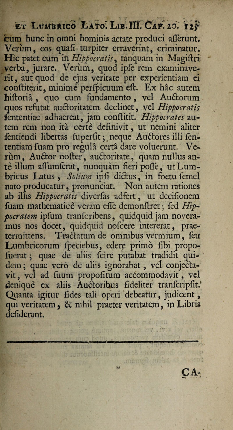 slt X.ttmbAico Lato. Lib. III. Cap. zoi t zf cum hunc in omni hominis aetate produci afferunt. Verum, eos quafi turpiter erraverint, criminatur. Hic patet eum in Hippocratis, tanquam in Magiflri verba, jurare. Verum, quod ipfe rem examinave¬ rit, aut quod de ejus veritate per experientiam ei conftiterit, minime perfpicuum eft. Ex hac autem hiftoria , quo cum fundamento, vel Au&orum quos refutat audloritatem declinet, vel Hippocratis lentendae adhaereat, jam conftitit. Hippocrates au¬ tem rem non ita certe definivit, ut nemini aliter fentiendi libertas fuperfit; neque Audhores illi len¬ tendam fuam pro regula certa dare voluerunt. Ve¬ rum, Au&or nofter, au&oritate, quam nullus an¬ te illum affumferat, nunquam fieri poffe, ut Lum¬ bricus Latus, Solium ipfi didhis, in foetu lemel nato producatur, pronunciat. Non autem rationes ab illis Hippocratis diverfas adfert, ut decifionem luam mathematice veram effe demonftret: fed Hip¬ pocratem ipfum tranfcribens, quidquid jam novera¬ mus nos docet, quidquid nofcere intererat, prae¬ termittens. Tra&atum de omnibus vermium, feu Lumbricorum fpeciebus, edere primo fibi propo- fuerat j quae de aliis fcire putabat tradidit qui- ' dem; quae vero de aliis ignorabat, vel conjedla- vit, vel ad fuum propofitum accommodavit, vel denique ex aliis Audloribus fideliter tranlcripfitJ Quanta igitur fides tali operi debeatur, judicent, qui veritatem, nihil praeter veritatem, in Libris defiderant. fUt