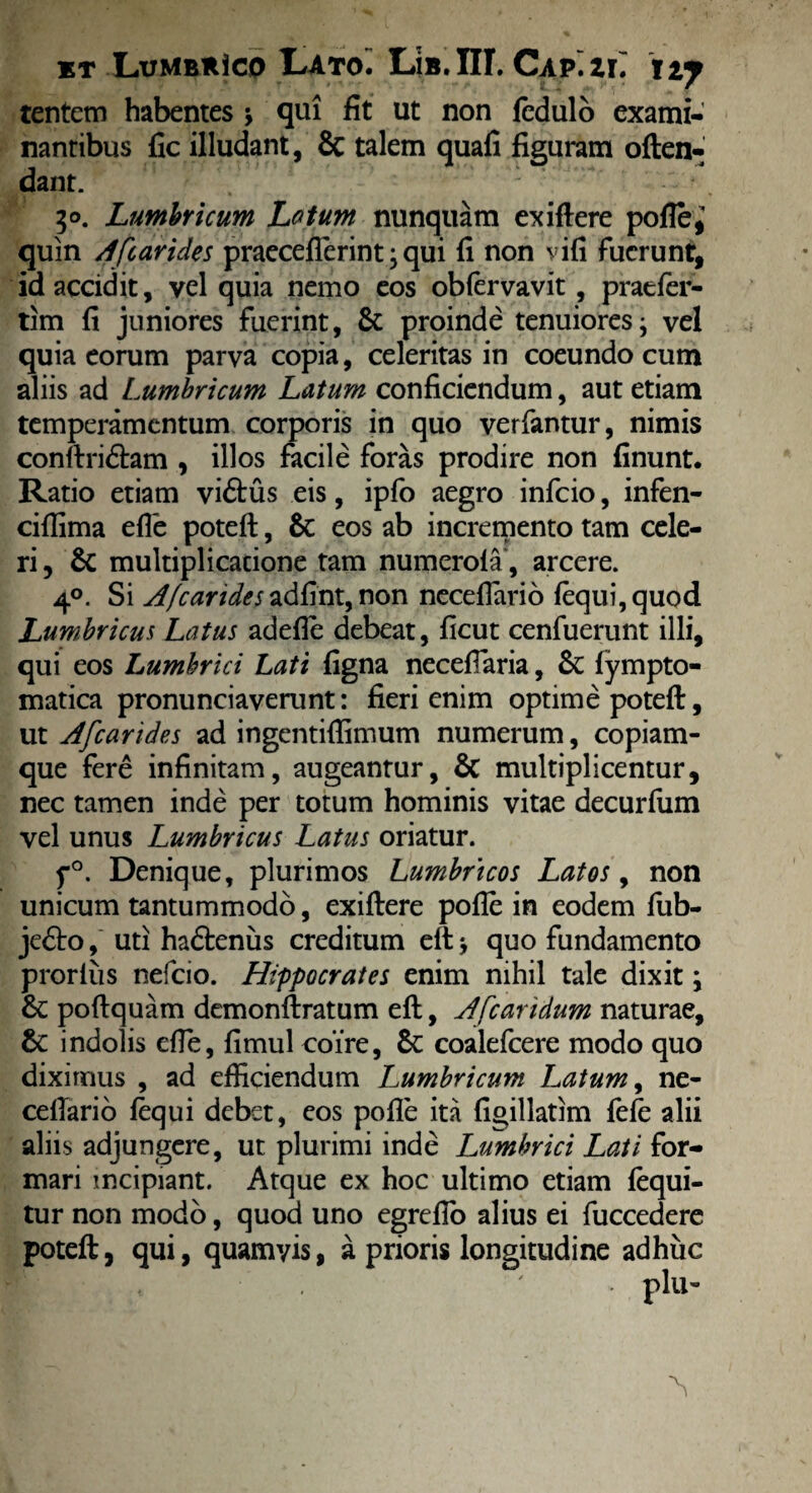 tentem habentes * qui fit ut non fedulo exami¬ nantibus fic illudant, & talem quafi figuram often- dant. 50. Lumbricum Lotum nunquam exiflere pofle,' quin A [carides praeceflerint ; qui fi non vifi fuerunt, id accidit, vel quia nemo eos obiervavit, praefer- tim fi juniores fuerint, & proinde tenuiores; vel quia eorum parva copia, celeritas in coeundo cum aliis ad Lumbricum Latum conficiendum, aut etiam temperamentum corporis in quo verfantur, nimis conftri&am , illos facile foras prodire non finunt. Ratio etiam viftus eis, ipfo aegro infeio, infen- cifiima efle poteft, & eos ab incremento tam cele¬ ri, Sc multiplicatione tam numerola, arcere. 40. Si A/carides adfint, non neceflario {equi, quod Lumbricus Latus adefle debeat, ficut cenfuerunt illi, qui eos Lumbrici Lati figna necefiaria, &C lympto- matica pronunciaverunt: fieri enim optime poteft, ut Afcarides ad ingentifiimum numerum, copiam¬ que fere infinitam, augeantur, & multiplicentur, nec tamen inde per totum hominis vitae decurfum vel unus Lumbricus Latus oriatur. f°. Denique, plurimos Lumbricos Latos, non unicum tantummodo, exiftere pofle in eodem fub- jedto, uti hadteniis creditum elt; quo fundamento prorlus nefeio. Hippocrates enim nihil tale dixit \ & poftquam demonftratum eft, A [caridum naturae, &: indolis efie, fimul coire, 6c coalefcere modo quo dixirnus , ad efficiendum lumbricum Latum, ne¬ ceflario {equi debet, eos pofle ita figillatim fefe alii aliis adjungere, ut plurimi inde Lumbrici Lati for¬ mari incipiant. Atque ex hoc ultimo etiam {equi¬ tur non modo, quod uno egrefio alius ei fuccedere poteft, qui, quamyis, a prioris longitudine adhuc