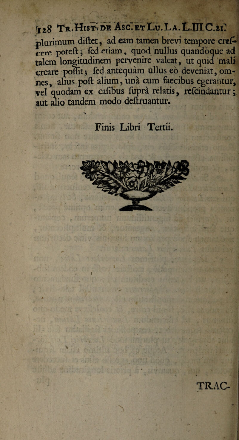' « rXl8 Th.HiStIm A$c“ et Lu. L a. L.IEC.i i? plurimum diftet, ad eam tamen brevi tempore cre£ rpre poteft j fed etiam, quod nullus quandoque ad talem longitudinem pervenire valeat, ut quid mali creare poflit* fed antequam ullus eo deveniat, om¬ nes , alius pofi: alium, una cum faecibus egerantur, vel quodam ex cafibus fupra relatis, refcindantur; aut alio tandem modo deftruantur. Finis Libri Tertii. TRAC-