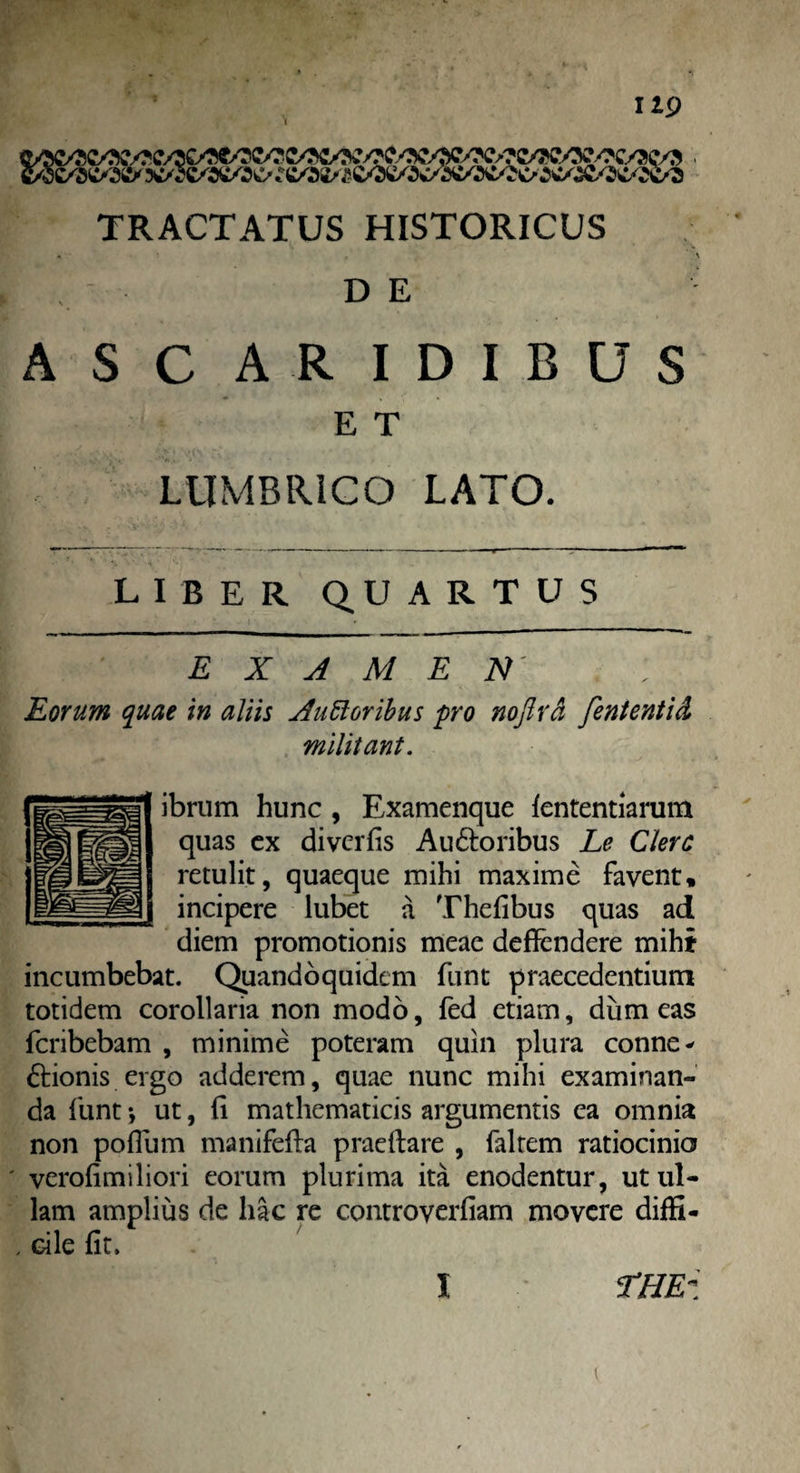 IIP TRACTATUS HISTORICUS ASC ARIDIBUS E T LUMBRICO LATO. LIBER QUARTUS EXAMEN Eorum quae in aliis Ausioribus pro no firci fient enti d militant. ibrum hunc , Examenque lentendarum quas ex divcrfis Au&oribus Le Clere retulit, quaeque mihi maxime favent, incipere lubet a Thefibus quas ad diem promotionis meae defiendere mihi incumbebat. Quandoquidem funt praecedentium totidem corollaria non modo, fed etiam, dum eas feribebam , minime poteram quin plura conne* ftionis ergo adderem, quae nunc mihi examinan¬ da funt *, ut, fi mathematicis argumentis ea omnia non poflum manifefta praedare , faltem ratiocinio ' verofimiliori eorum plurima ita enodentur, ut ul¬ lam amplius de hac re controverfiam movere diffi- . cile fit. i i THEz