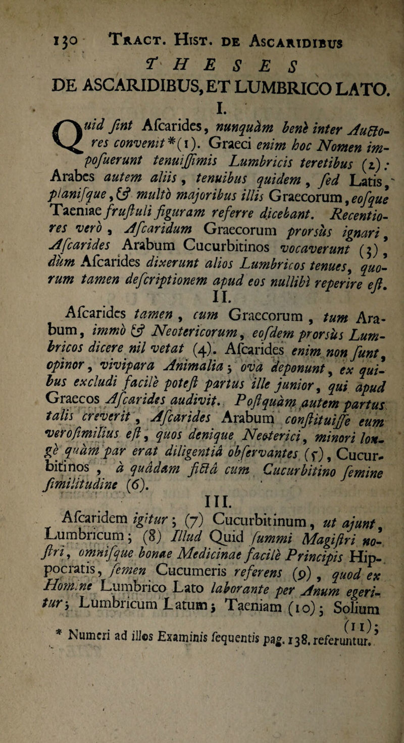 theses DE ASCARIDIBUS, ET LUMBRICO LATO. Quid fint Afcaridcs, nunquhm benk inter Aufto- res convenit *(i). Graeci enim hoc Nomen im- pofuerunt tenuijjimis Lumbricis teretibus (z): Arabes autem aliis , tenuibus quidem , fed Latis ' plani [que,multo majoribus illis Graecorum,eofque T aeniae frufuli figuram referre dicebant. Recentio- res veto 9 Afcaridum Graecorum prorsus ignavi 9 A [carides Arabum Cucurbitinos vocaverunt (3) \ dum Afcarides dixerunt alios Lumbricos tenues, quo¬ rum tamen deferiptionem apud eos nullibi reperire eft. Afcarides tamen , cum Graecorum , tum Ara¬ bum , immb £5? Neotericorum, eofdem prorsus Lum¬ bricos dicere nil vetat (4). Afcarides enim non funt opinor, vivipara Animalia 3 ova deponunt, ex qui¬ bus excludi facile poteft partus ille junior, qui apud Graecos Afcarides audivit. Poftqudm autem partus talis creverit, Afcarides Arabum confituijfe eum verofimilius eft, quos denique Neoterici, minori lon¬ ge quam par erat diligentia obfervantes (f), Cucur¬ bitinos , a quadam [Lici cum Cucurbitino femine fimilitudine (6). III. Alcaridem igitur; (7) Cucurbitinum, ut aiunt Lumbricum; (8) Illud Quid fummi Magiftri no- ftri, omnifque bonae Medicinae facile Principis Hip¬ pocratis, Cucumeris referens (p) , quod en Hom. ne Lumbrico Lato laborante per jfnunt egeri¬ tur-, Lumbricum Latum} Taeniam (10); Solium . (i i)* * Numeri ad illos Examinis fequemis pag. 138, referuntur.9