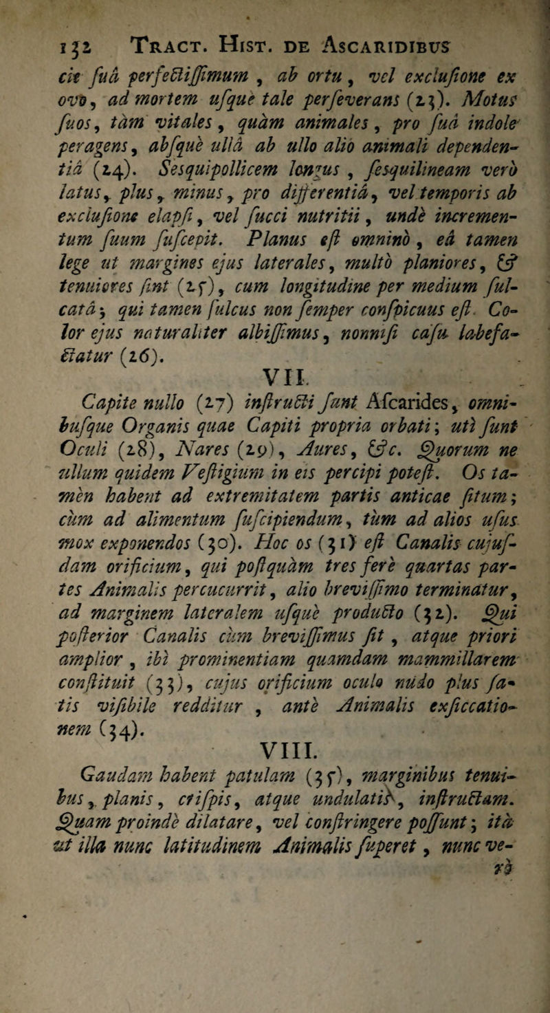cit fua perfeCliffimum , ab ortu, vel exclufione ex ovo, ad mortem ufque tale perfeverans (2,$). Motus fuos, tam vitales , quam animales , pro fud indole' peragens, abfque ulla ab ullo alio animali dependen¬ tia (14). Sesquipollicem Ionius , fesquilineam vero latus y plus, minus y pro differentia, vel temporis ab exclufione elapfi, vel fucci nutritii, und$ incremen¬ tum fuum fufcepit. Planus e fi omnino , £.4 tamen lege ut tnargines ejus laterales, planiores, £5? tenuiores fint (if), longitudine per medium ful- cata $ qui tamen fulcus non femper confpicuus ejl. Co¬ lor ejus naturaliter albiffimus, nonni fi cafu, labefa¬ ciat ur {16). VII. Capite nullo (27) inffrudi fmt Afcarides > bufque Organis quae Capiti propria orbati; Oculi (28), Nares (2,9), Aures 9 Quorum ne ullum quidem Feftigium in eis percipi poteft. Oj ta¬ men habent ad extremitatem partis anticae fitum; cum ad alimentum fufcipiendum, /^0/ alios ufus mox exponendos (30). Hoc os (7,1} eft Canalis cujuf- dam orificium, poflqudm tres fere quartas par¬ tes Animalis percucurrit, alio brevi (fimo terminatur, <3^ marginem lateralem ufque produClo ($2). pofierior Canalis cum brevijfmus fit, <2/^ priori amplior , prominentiam quamdam mammillarem conffituit (33), orificium oculo nudo plus fa¬ tis vifibile redditur , Animalis exficcatio- nem C34). VIII. Gaudam habent patulam (3 f), marginibus tenui¬ bus y planis, ctifpis, <2/^ undulati fi, inftruClam. Quam proinde dilatare, vel conftringere poffunt \ ita ut illa nunc latitudinem Animalis fuperet, w- ¥3