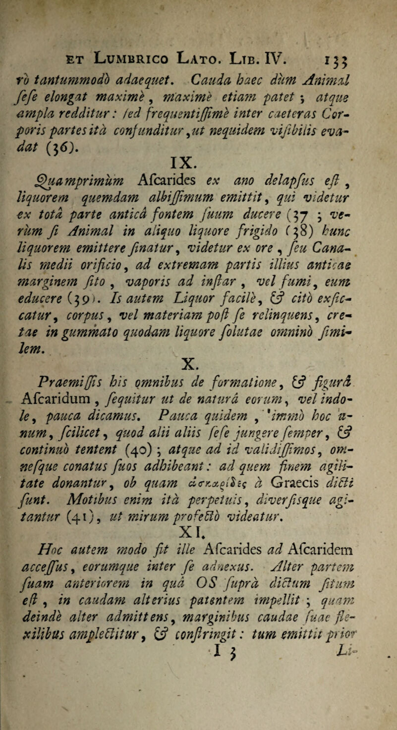 ru tantummodb adaequet. Cauda haec dum Animal fefe elongat maxime, maxime etiam patet •, atque ampla redditur: /ed frequentijjime inter caeteras Cor¬ poris partes ita confunditur, ut nequidem vijibilis eva¬ dat (36). IX. Quamprimum Afcarides ex ano delapfus eft , liquorem quemdam albiffimum emittit, qui videtur ex tota parte antica fontem Juum ducere (37 ; ve¬ rum fi Animal in aliquo liquore frigido (38) hunc liquorem emittere finatur, videtur ex ore , feu Cana¬ lis medii orificio, ad extremam partis illius anticae marginem fito , vaporis ad infiar , vel fumi, eum educere (39). Is autem Liquor facile, £5? catur y corpus, vel materiam po(l fe relinquens, cre- /4* /0 gummato quodam liquore foiutae oynnino fimi~ lem. X. Praemiffis his omnibus de formatione, {fi figurd Afcaridum , fequitur ut de natura eorum, vel indo¬ le , dicamus. Pauca quidem , 'immb hoc 11- num, fcilicet, quod alii aliis fefe jungere femper, £5? continuo tentent (40) ; ^ /a? validifjimos, 00?- nefque comtus fuos adhibeant: ad quem finem agili¬ tate donantur, ob quam do-Kxfiliq d Graecis funt. Motibus enim ita perpetuis, diverfisque agi¬ tantur (41), 0/ mirum profeilo videatur. XI, /7^«; 00^/0 700^0 fit ille A (carides Afcaridem acceffus, eorumque inter fe adnexus. Alter partem fuam anteriorem in qua OS fuprd diclum fitum efl , /0 caudam alterius patentem impellit ; ^00/0 deinde alter admittens, marginibus caudae fu ac fle¬ xilibus amplettitur, £j? confirwgit: tum emittit prior